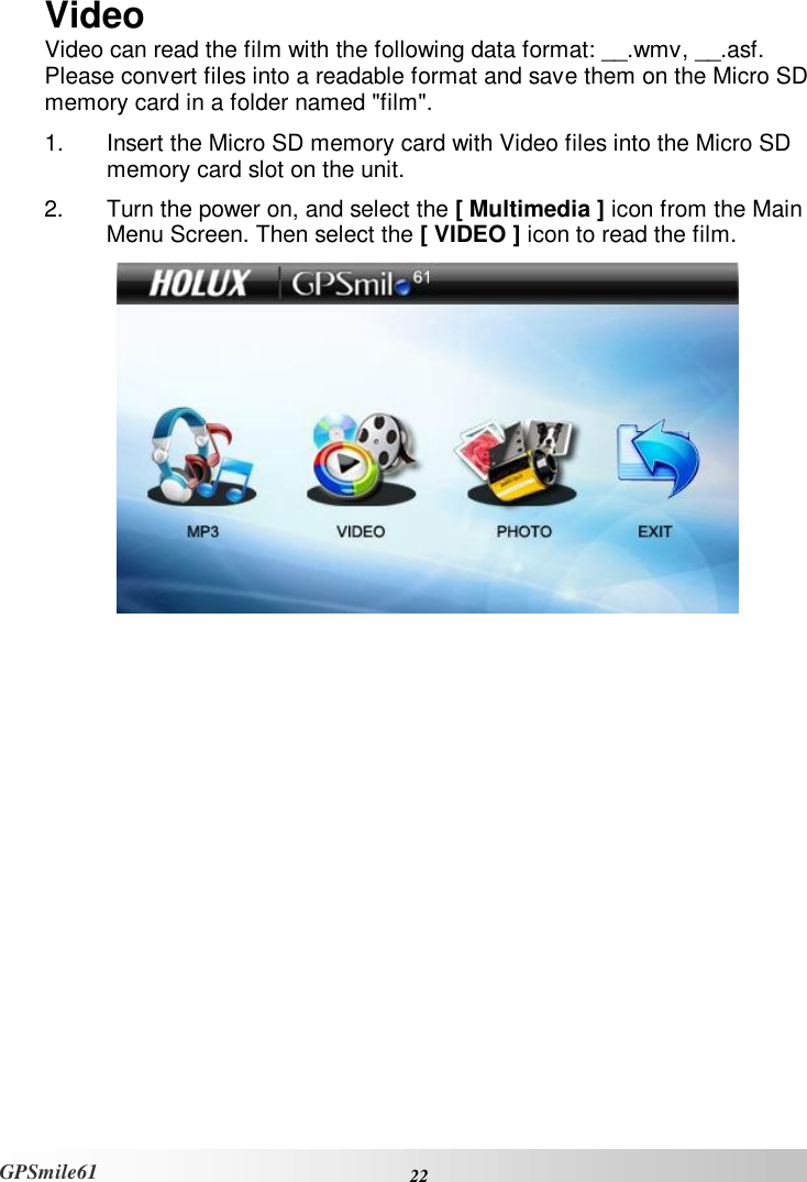    22 GPSmile61 Video Video can read the film with the following data format: __.wmv, __.asf. Please convert files into a readable format and save them on the Micro SD memory card in a folder named &quot;film&quot;. 1. Insert the Micro SD memory card with Video files into the Micro SD memory card slot on the unit. 2. Turn the power on, and select the [ Multimedia ] icon from the Main Menu Screen. Then select the [ VIDEO ] icon to read the film.  
