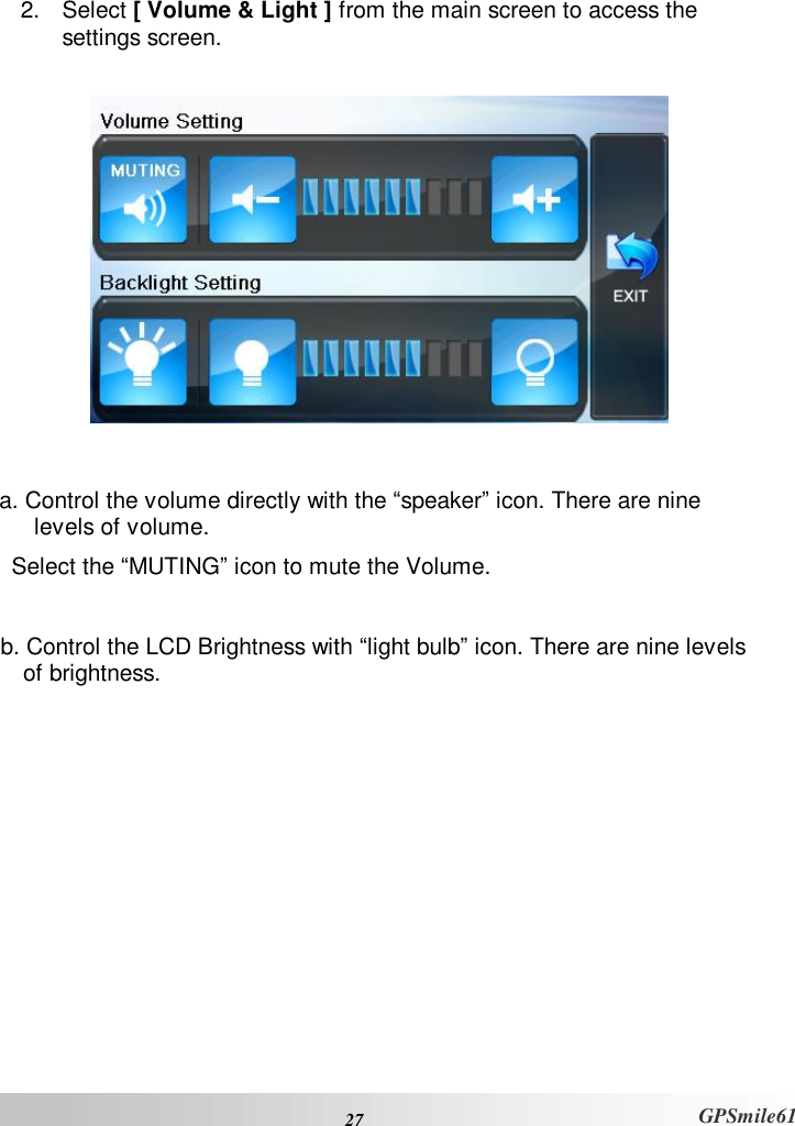  27 GPSmile61  2. Select [ Volume &amp; Light ] from the main screen to access the  settings screen.     a. Control the volume directly with the “speaker” icon. There are nine levels of volume.  Select the “MUTING” icon to mute the Volume.  b. Control the LCD Brightness with “light bulb” icon. There are nine levels of brightness.  
