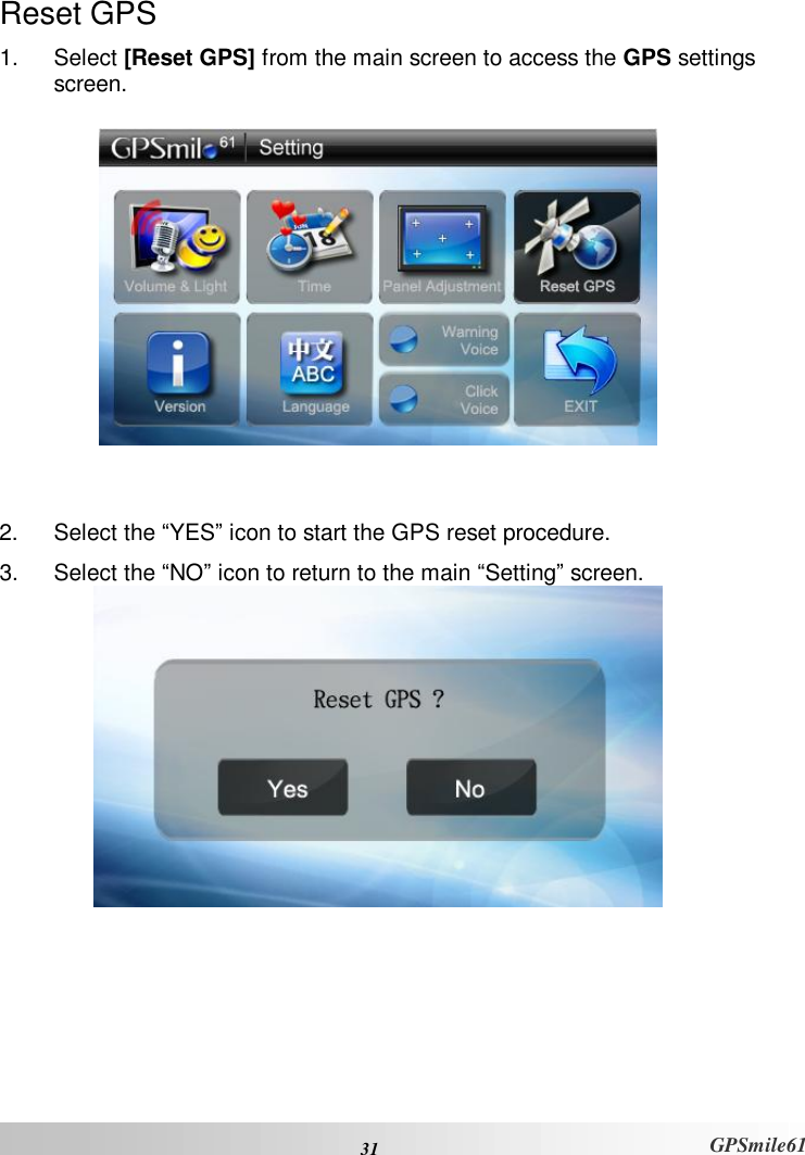  31 GPSmile61 Reset GPS 1. Select [Reset GPS] from the main screen to access the GPS settings screen.      2. Select the “YES” icon to start the GPS reset procedure.  3. Select the “NO” icon to return to the main “Setting” screen.   
