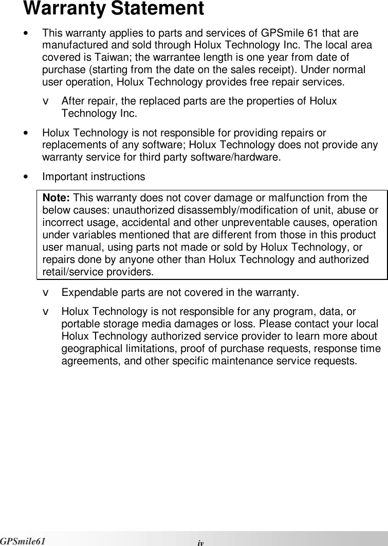  iv GPSmile61 Warranty Statement •  This warranty applies to parts and services of GPSmile 61 that are manufactured and sold through Holux Technology Inc. The local area covered is Taiwan; the warrantee length is one year from date of purchase (starting from the date on the sales receipt). Under normal user operation, Holux Technology provides free repair services.  v After repair, the replaced parts are the properties of Holux Technology Inc.  •  Holux Technology is not responsible for providing repairs or replacements of any software; Holux Technology does not provide any warranty service for third party software/hardware.  •  Important instructions Note: This warranty does not cover damage or malfunction from the below causes: unauthorized disassembly/modification of unit, abuse or incorrect usage, accidental and other unpreventable causes, operation under variables mentioned that are different from those in this product user manual, using parts not made or sold by Holux Technology, or repairs done by anyone other than Holux Technology and authorized retail/service providers.  v Expendable parts are not covered in the warranty.  v Holux Technology is not responsible for any program, data, or portable storage media damages or loss. Please contact your local Holux Technology authorized service provider to learn more about geographical limitations, proof of purchase requests, response time agreements, and other specific maintenance service requests.      