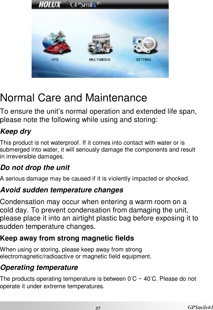  37 GPSmile61   Normal Care and Maintenance To ensure the unit’s normal operation and extended life span, please note the following while using and storing:  Keep dry This product is not waterproof. If it comes into contact with water or is submerged into water, it will seriously damage the components and result in irreversible damages.  Do not drop the unit A serious damage may be caused if it is violently impacted or shocked.  Avoid sudden temperature changes Condensation may occur when entering a warm room on a cold day. To prevent condensation from damaging the unit, please place it into an airtight plastic bag before exposing it to sudden temperature changes.  Keep away from strong magnetic fields When using or storing, please keep away from strong electromagnetic/radioactive or magnetic field equipment.  Operating temperature The products operating temperature is between 0°C ~ 40°C. Please do not operate it under extreme temperatures.  