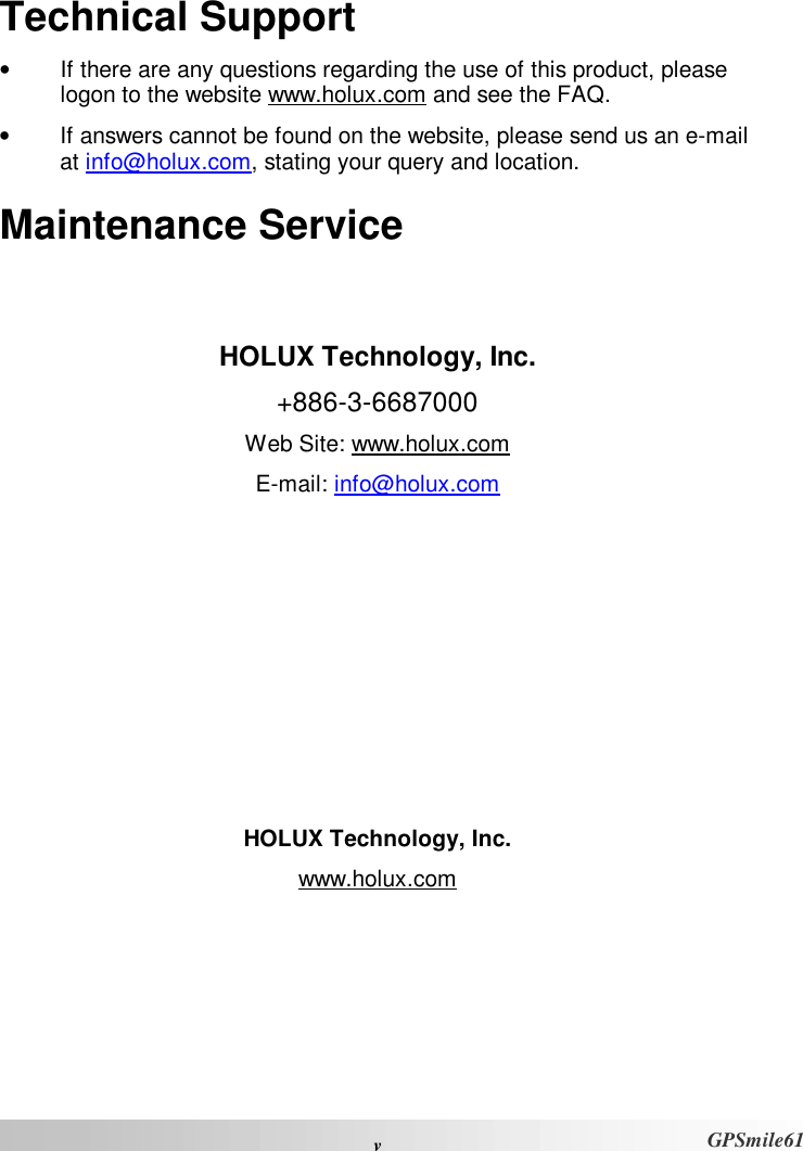  vGPSmile61 Technical Support •  If there are any questions regarding the use of this product, please logon to the website www.holux.com and see the FAQ.  •  If answers cannot be found on the website, please send us an e-mail at info@holux.com, stating your query and location. Maintenance Service   HOLUX Technology, Inc. +886-3-6687000 Web Site: www.holux.com E-mail: info@holux.com         HOLUX Technology, Inc. www.holux.com 