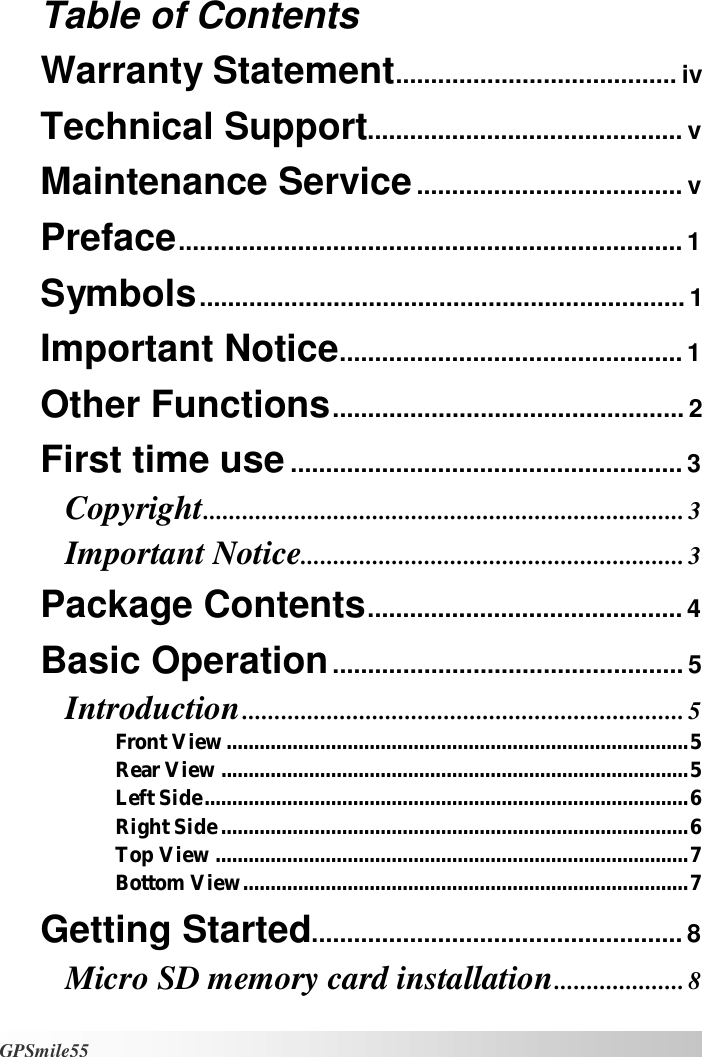   GPSmile55 Table of Contents  Warranty Statement........................................iv Technical Support.............................................v Maintenance Service......................................v Preface........................................................................1 Symbols.....................................................................1 Important Notice.................................................1 Other Functions..................................................2 First time use........................................................3 Copyright..........................................................................3 Important Notice...........................................................3 Package Contents.............................................4 Basic Operation..................................................5 Introduction....................................................................5 Front View....................................................................................5 Rear View.....................................................................................5 Left Side........................................................................................6 Right Side.....................................................................................6 Top View......................................................................................7 Bottom View.................................................................................7 Getting Started.....................................................8 Micro SD memory card installation....................8 