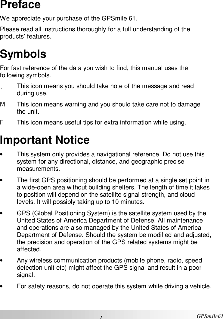  1  GPSmile61 Preface We appreciate your purchase of the GPSmile 61.  Please read all instructions thoroughly for a full understanding of the products’ features.  Symbols For fast reference of the data you wish to find, this manual uses the following symbols.  ü  This icon means you should take note of the message and read during use.   M  This icon means warning and you should take care not to damage the unit.  F  This icon means useful tips for extra information while using.  Important Notice •  This system only provides a navigational reference. Do not use this system for any directional, distance, and geographic precise measurements.  •  The first GPS positioning should be performed at a single set point in a wide-open area without building shelters. The length of time it takes to position will depend on the satellite signal strength, and cloud levels. It will possibly taking up to 10 minutes.  •  GPS (Global Positioning System) is the satellite system used by the United States of America Department of Defense. All maintenance and operations are also managed by the United States of America Department of Defense. Should the system be modified and adjusted, the precision and operation of the GPS related systems might be affected.  •  Any wireless communication products (mobile phone, radio, speed detection unit etc) might affect the GPS signal and result in a poor signal.  •  For safety reasons, do not operate this system while driving a vehicle.  