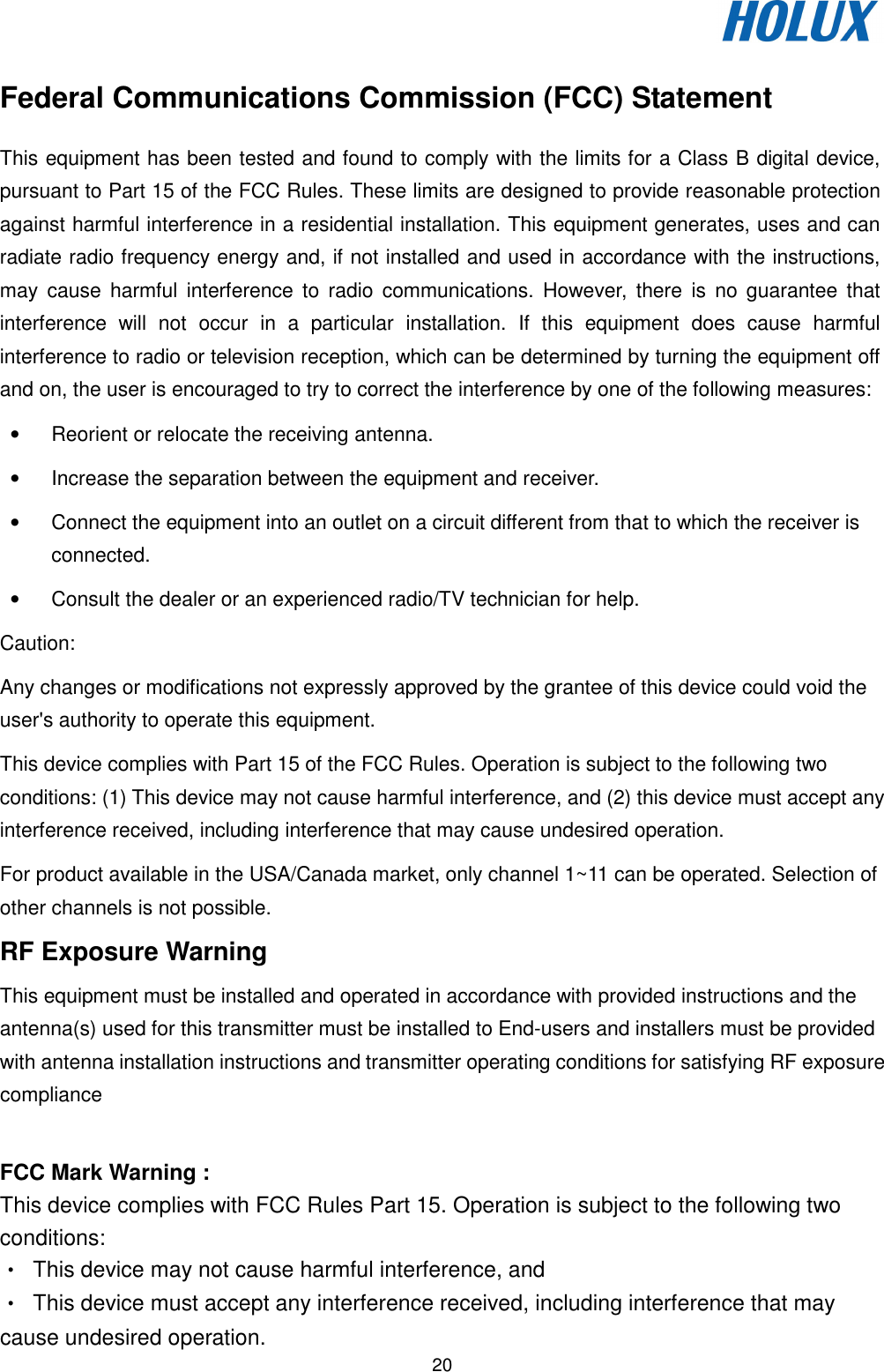   20 Federal Communications Commission (FCC) Statement This equipment has been tested and found to comply with the limits for a Class B digital device, pursuant to Part 15 of the FCC Rules. These limits are designed to provide reasonable protection against harmful interference in a residential installation. This equipment generates, uses and can radiate radio frequency energy and, if not installed and used in accordance with the instructions, may  cause  harmful  interference  to  radio  communications.  However,  there  is  no  guarantee  that interference  will  not  occur  in  a  particular  installation.  If  this  equipment  does  cause  harmful interference to radio or television reception, which can be determined by turning the equipment off and on, the user is encouraged to try to correct the interference by one of the following measures: •  Reorient or relocate the receiving antenna. •  Increase the separation between the equipment and receiver. •  Connect the equipment into an outlet on a circuit different from that to which the receiver is connected. •  Consult the dealer or an experienced radio/TV technician for help. Caution: Any changes or modifications not expressly approved by the grantee of this device could void the user&apos;s authority to operate this equipment. This device complies with Part 15 of the FCC Rules. Operation is subject to the following two conditions: (1) This device may not cause harmful interference, and (2) this device must accept any interference received, including interference that may cause undesired operation. For product available in the USA/Canada market, only channel 1~11 can be operated. Selection of other channels is not possible. RF Exposure Warning This equipment must be installed and operated in accordance with provided instructions and the antenna(s) used for this transmitter must be installed to End-users and installers must be provided with antenna installation instructions and transmitter operating conditions for satisfying RF exposure compliance  FCC Mark Warning : This device complies with FCC Rules Part 15. Operation is subject to the following two conditions: •  This device may not cause harmful interference, and •  This device must accept any interference received, including interference that may cause undesired operation. 
