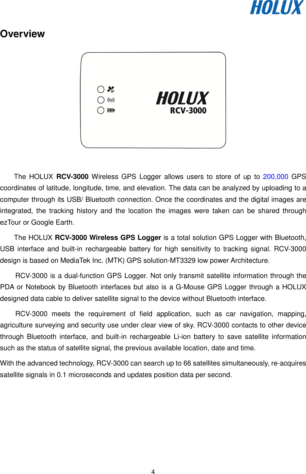   4 Overview   The  HOLUX RCV-3000 Wireless  GPS  Logger  allows  users  to  store of  up  to  200,000  GPS coordinates of latitude, longitude, time, and elevation. The data can be analyzed by uploading to a computer through its USB/ Bluetooth connection. Once the coordinates and the digital images are integrated,  the  tracking  history  and  the  location  the  images  were  taken  can  be  shared  through ezTour or Google Earth. The HOLUX RCV-3000 Wireless GPS Logger is a total solution GPS Logger with Bluetooth, USB interface and built-in  rechargeable battery for high sensitivity to  tracking signal. RCV-3000 design is based on MediaTek Inc. (MTK) GPS solution-MT3329 low power Architecture.   RCV-3000 is a dual-function GPS Logger. Not only transmit satellite information through the PDA or Notebook by Bluetooth interfaces but also is a G-Mouse GPS Logger through a HOLUX designed data cable to deliver satellite signal to the device without Bluetooth interface. RCV-3000  meets  the  requirement  of  field  application,  such  as  car  navigation,  mapping, agriculture surveying and security use under clear view of sky. RCV-3000 contacts to other device through  Bluetooth  interface,  and  built-in rechargeable Li-ion  battery  to save  satellite  information such as the status of satellite signal, the previous available location, date and time. With the advanced technology, RCV-3000 can search up to 66 satellites simultaneously, re-acquires satellite signals in 0.1 microseconds and updates position data per second. 