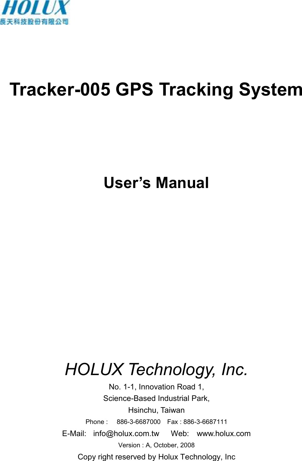      Tracker-005 GPS Tracking System    User’s Manual               HOLUX Technology, Inc. No. 1-1, Innovation Road 1, Science-Based Industrial Park, Hsinchu, Taiwan Phone :  886-3-6687000    Fax : 886-3-6687111 E-Mail:  info@holux.com.tw      Web:    www.holux.com Version : A, October, 2008 Copy right reserved by Holux Technology, Inc  