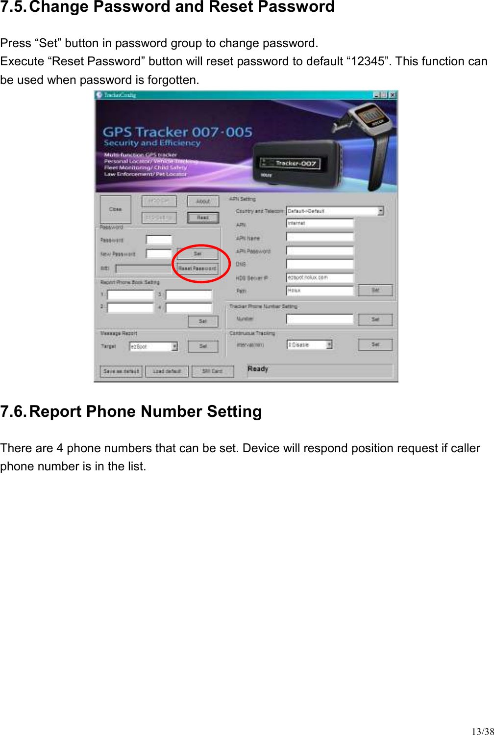 13/38 7.5. Change Password and Reset Password Press “Set” button in password group to change password. Execute “Reset Password” button will reset password to default “12345”. This function can be used when password is forgotten.  7.6. Report Phone Number Setting There are 4 phone numbers that can be set. Device will respond position request if caller phone number is in the list.  