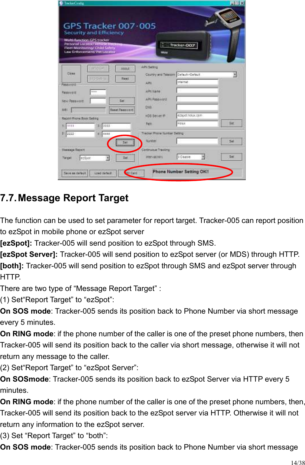 14/38  7.7. Message Report Target The function can be used to set parameter for report target. Tracker-005 can report position to ezSpot in mobile phone or ezSpot server [ezSpot]: Tracker-005 will send position to ezSpot through SMS. [ezSpot Server]: Tracker-005 will send position to ezSpot server (or MDS) through HTTP. [both]: Tracker-005 will send position to ezSpot through SMS and ezSpot server through HTTP. There are two type of “Message Report Target” : (1) Set“Report Target” to “ezSpot”: On SOS mode: Tracker-005 sends its position back to Phone Number via short message every 5 minutes. On RING mode: if the phone number of the caller is one of the preset phone numbers, then Tracker-005 will send its position back to the caller via short message, otherwise it will not return any message to the caller. (2) Set“Report Target” to “ezSpot Server”: On SOSmode: Tracker-005 sends its position back to ezSpot Server via HTTP every 5 minutes. On RING mode: if the phone number of the caller is one of the preset phone numbers, then, Tracker-005 will send its position back to the ezSpot server via HTTP. Otherwise it will not return any information to the ezSpot server. (3) Set “Report Target” to “both”: On SOS mode: Tracker-005 sends its position back to Phone Number via short message 