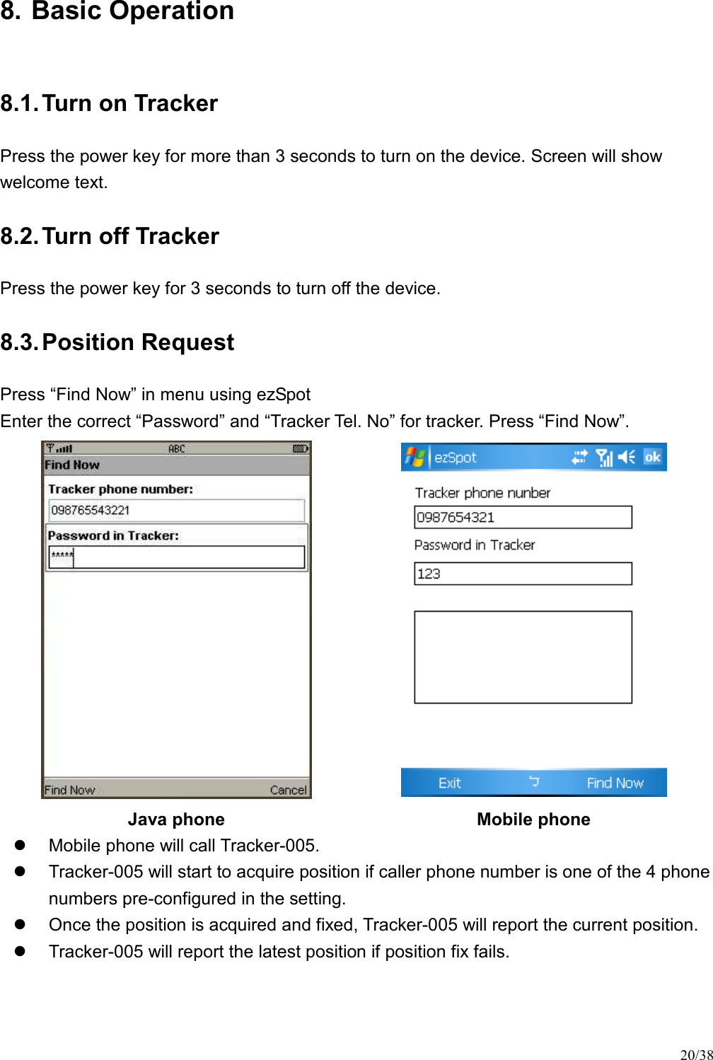 20/38 8. Basic Operation 8.1. Turn on Tracker Press the power key for more than 3 seconds to turn on the device. Screen will show welcome text. 8.2. Turn off Tracker Press the power key for 3 seconds to turn off the device. 8.3. Position Request Press “Find Now” in menu using ezSpot   Enter the correct “Password” and “Tracker Tel. No” for tracker. Press “Find Now”.   Java phone  Mobile phone   Mobile phone will call Tracker-005.   Tracker-005 will start to acquire position if caller phone number is one of the 4 phone numbers pre-configured in the setting.   Once the position is acquired and fixed, Tracker-005 will report the current position.     Tracker-005 will report the latest position if position fix fails. 