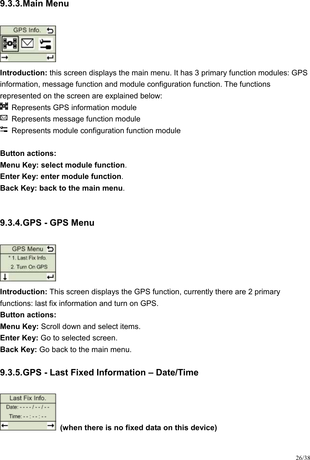 26/38 9.3.3. Main Menu  Introduction: this screen displays the main menu. It has 3 primary function modules: GPS information, message function and module configuration function. The functions represented on the screen are explained below:   Represents GPS information module     Represents message function module     Represents module configuration function module    Button actions:   Menu Key: select module function.   Enter Key: enter module function.   Back Key: back to the main menu.    9.3.4. GPS - GPS Menu  Introduction: This screen displays the GPS function, currently there are 2 primary functions: last fix information and turn on GPS. Button actions:   Menu Key: Scroll down and select items. Enter Key: Go to selected screen. Back Key: Go back to the main menu. 9.3.5. GPS - Last Fixed Information – Date/Time   (when there is no fixed data on this device) 