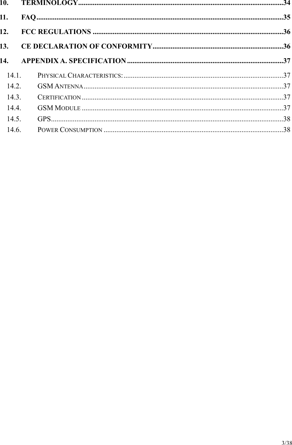 3/38 10. TERMINOLOGY.................................................................................................................34 11. FAQ........................................................................................................................................35 12. FCC REGULATIONS .........................................................................................................36 13. CE DECLARATION OF CONFORMITY........................................................................36 14. APPENDIX A. SPECIFICATION ......................................................................................37 14.1.  PHYSICAL CHARACTERISTICS:........................................................................................37 14.2.  GSM ANTENNA..............................................................................................................37 14.3.  CERTIFICATION...............................................................................................................37 14.4.  GSM MODULE...............................................................................................................37 14.5.  GPS................................................................................................................................38 14.6.  POWER CONSUMPTION...................................................................................................38  