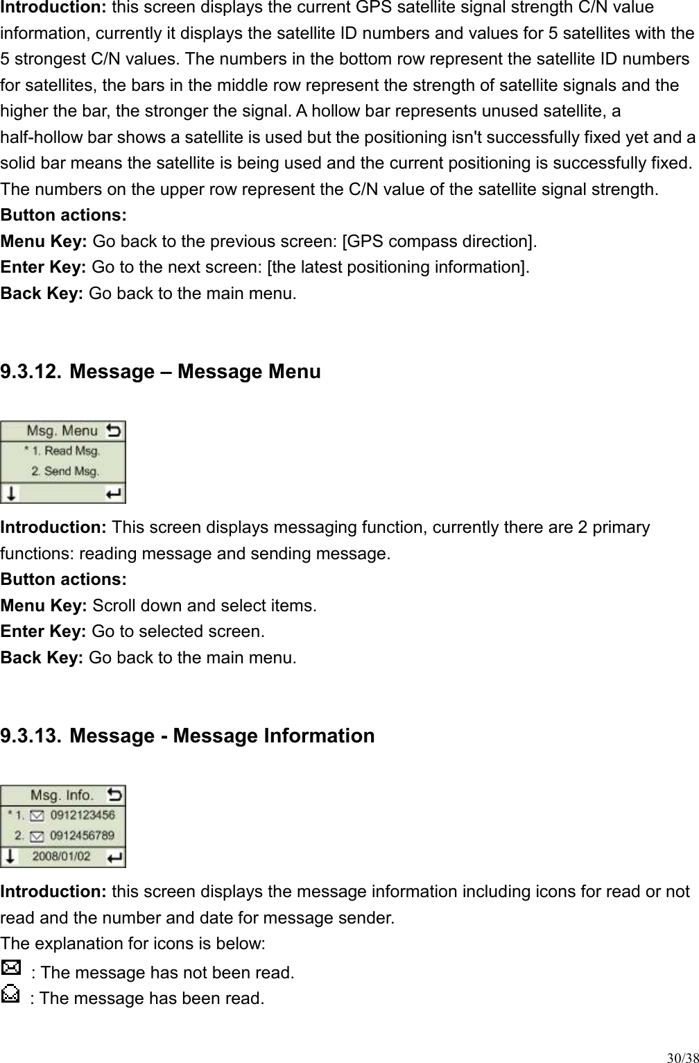 30/38 Introduction: this screen displays the current GPS satellite signal strength C/N value information, currently it displays the satellite ID numbers and values for 5 satellites with the 5 strongest C/N values. The numbers in the bottom row represent the satellite ID numbers for satellites, the bars in the middle row represent the strength of satellite signals and the higher the bar, the stronger the signal. A hollow bar represents unused satellite, a half-hollow bar shows a satellite is used but the positioning isn&apos;t successfully fixed yet and a solid bar means the satellite is being used and the current positioning is successfully fixed. The numbers on the upper row represent the C/N value of the satellite signal strength.   Button actions:   Menu Key: Go back to the previous screen: [GPS compass direction].   Enter Key: Go to the next screen: [the latest positioning information].   Back Key: Go back to the main menu.    9.3.12. Message – Message Menu  Introduction: This screen displays messaging function, currently there are 2 primary functions: reading message and sending message. Button actions:   Menu Key: Scroll down and select items.   Enter Key: Go to selected screen. Back Key: Go back to the main menu.    9.3.13. Message - Message Information  Introduction: this screen displays the message information including icons for read or not read and the number and date for message sender.   The explanation for icons is below:   : The message has not been read.     : The message has been read.    