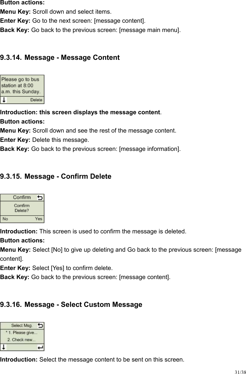 31/38 Button actions:   Menu Key: Scroll down and select items.   Enter Key: Go to the next screen: [message content].   Back Key: Go back to the previous screen: [message main menu].    9.3.14. Message - Message Content  Introduction: this screen displays the message content.   Button actions:   Menu Key: Scroll down and see the rest of the message content.   Enter Key: Delete this message.   Back Key: Go back to the previous screen: [message information].    9.3.15. Message - Confirm Delete  Introduction: This screen is used to confirm the message is deleted.   Button actions:   Menu Key: Select [No] to give up deleting and Go back to the previous screen: [message content].   Enter Key: Select [Yes] to confirm delete.   Back Key: Go back to the previous screen: [message content].    9.3.16. Message - Select Custom Message  Introduction: Select the message content to be sent on this screen. 