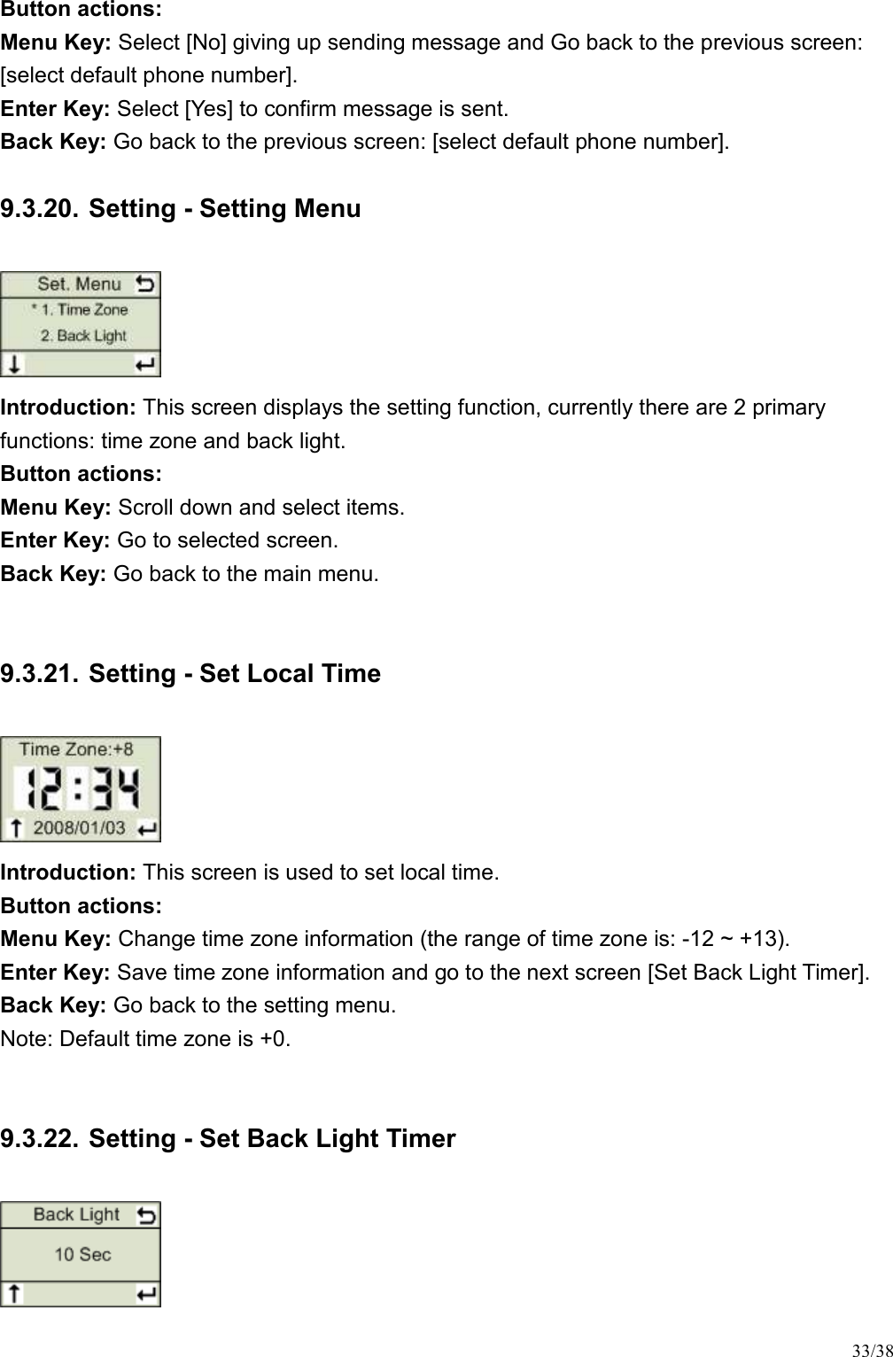 33/38 Button actions:   Menu Key: Select [No] giving up sending message and Go back to the previous screen: [select default phone number].   Enter Key: Select [Yes] to confirm message is sent.   Back Key: Go back to the previous screen: [select default phone number].   9.3.20. Setting - Setting Menu  Introduction: This screen displays the setting function, currently there are 2 primary functions: time zone and back light. Button actions:   Menu Key: Scroll down and select items. Enter Key: Go to selected screen. Back Key: Go back to the main menu.  9.3.21. Setting - Set Local Time  Introduction: This screen is used to set local time.   Button actions:   Menu Key: Change time zone information (the range of time zone is: -12 ~ +13).   Enter Key: Save time zone information and go to the next screen [Set Back Light Timer]. Back Key: Go back to the setting menu. Note: Default time zone is +0.  9.3.22. Setting - Set Back Light Timer  