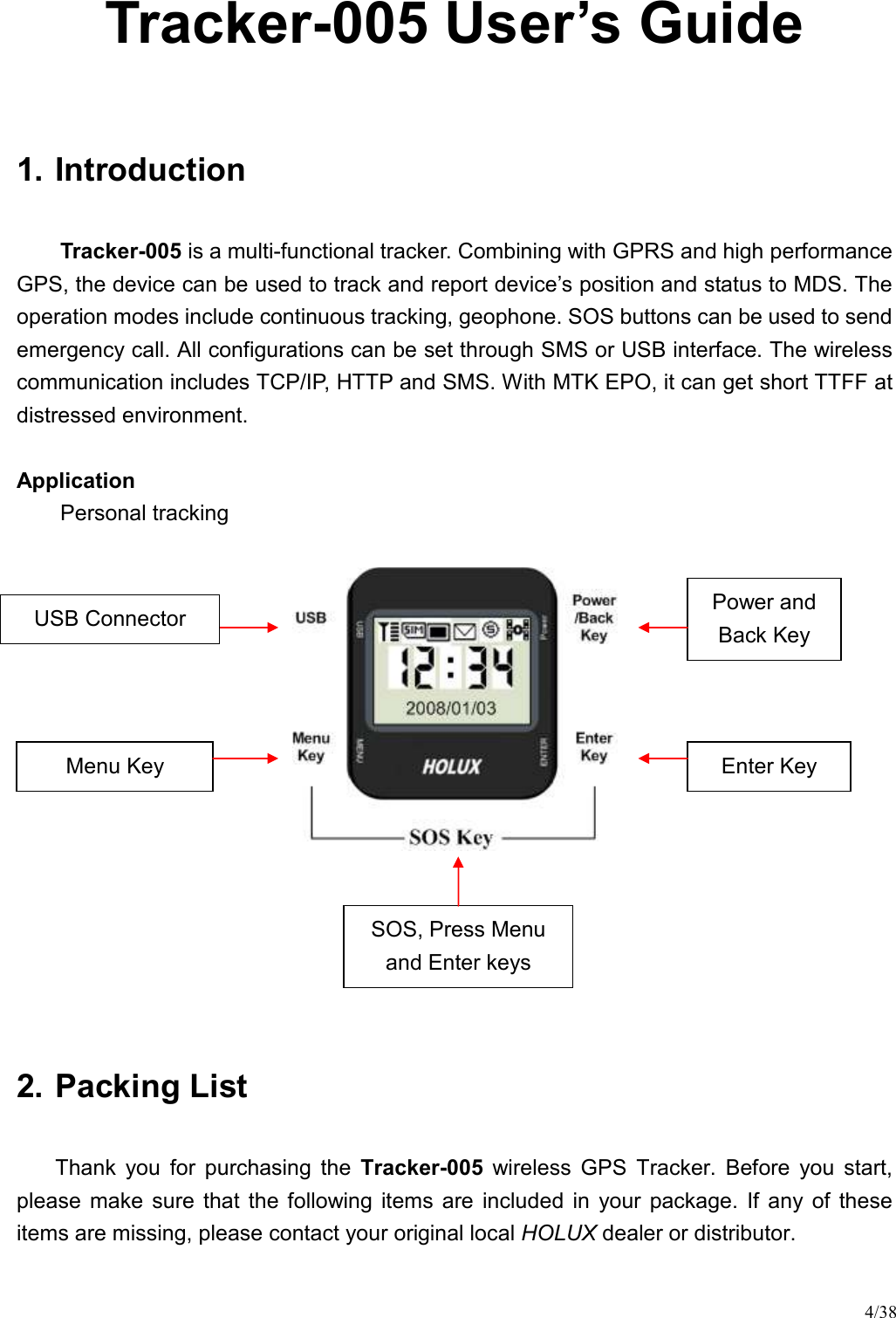 4/38 Tracker-005 User’s Guide  1. Introduction Tracker-005 is a multi-functional tracker. Combining with GPRS and high performance GPS, the device can be used to track and report device’s position and status to MDS. The operation modes include continuous tracking, geophone. SOS buttons can be used to send emergency call. All configurations can be set through SMS or USB interface. The wireless communication includes TCP/IP, HTTP and SMS. With MTK EPO, it can get short TTFF at distressed environment.  Application   Personal tracking          2. Packing List Thank  you  for  purchasing  the  Tracker-005  wireless  GPS  Tracker.  Before  you  start, please  make  sure  that  the  following  items  are  included  in  your  package.  If  any  of  these items are missing, please contact your original local HOLUX dealer or distributor.  Enter Key Menu Key Power and Back Key USB Connector SOS, Press Menu and Enter keys 