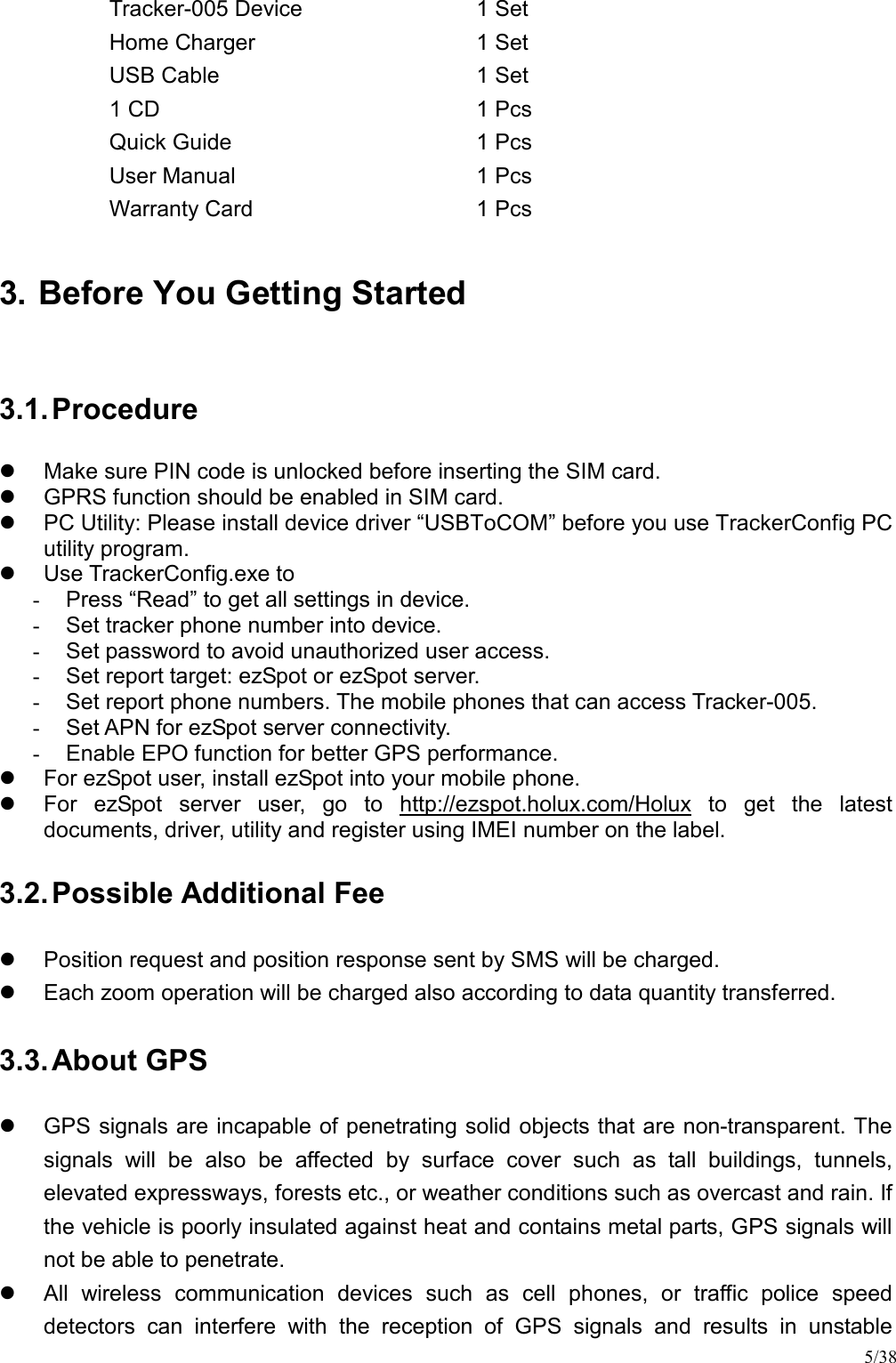 5/38 Tracker-005 Device  1 Set Home Charger  1 Set USB Cable  1 Set 1 CD  1 Pcs Quick Guide  1 Pcs User Manual  1 Pcs Warranty Card  1 Pcs 3. Before You Getting Started 3.1. Procedure   Make sure PIN code is unlocked before inserting the SIM card.   GPRS function should be enabled in SIM card.   PC Utility: Please install device driver “USBToCOM” before you use TrackerConfig PC utility program.   Use TrackerConfig.exe to -  Press “Read” to get all settings in device. -  Set tracker phone number into device. -  Set password to avoid unauthorized user access. -  Set report target: ezSpot or ezSpot server. -  Set report phone numbers. The mobile phones that can access Tracker-005. -  Set APN for ezSpot server connectivity. -  Enable EPO function for better GPS performance.   For ezSpot user, install ezSpot into your mobile phone.   For  ezSpot  server  user,  go  to  http://ezspot.holux.com/Holux  to  get  the  latest documents, driver, utility and register using IMEI number on the label. 3.2. Possible Additional Fee   Position request and position response sent by SMS will be charged.   Each zoom operation will be charged also according to data quantity transferred. 3.3. About GPS   GPS signals are incapable of penetrating solid objects that are non-transparent. The signals  will  be  also  be  affected  by  surface  cover  such  as  tall  buildings,  tunnels, elevated expressways, forests etc., or weather conditions such as overcast and rain. If the vehicle is poorly insulated against heat and contains metal parts, GPS signals will not be able to penetrate.   All  wireless  communication  devices  such  as  cell  phones,  or  traffic  police  speed detectors  can  interfere  with  the  reception  of  GPS  signals  and  results  in  unstable 