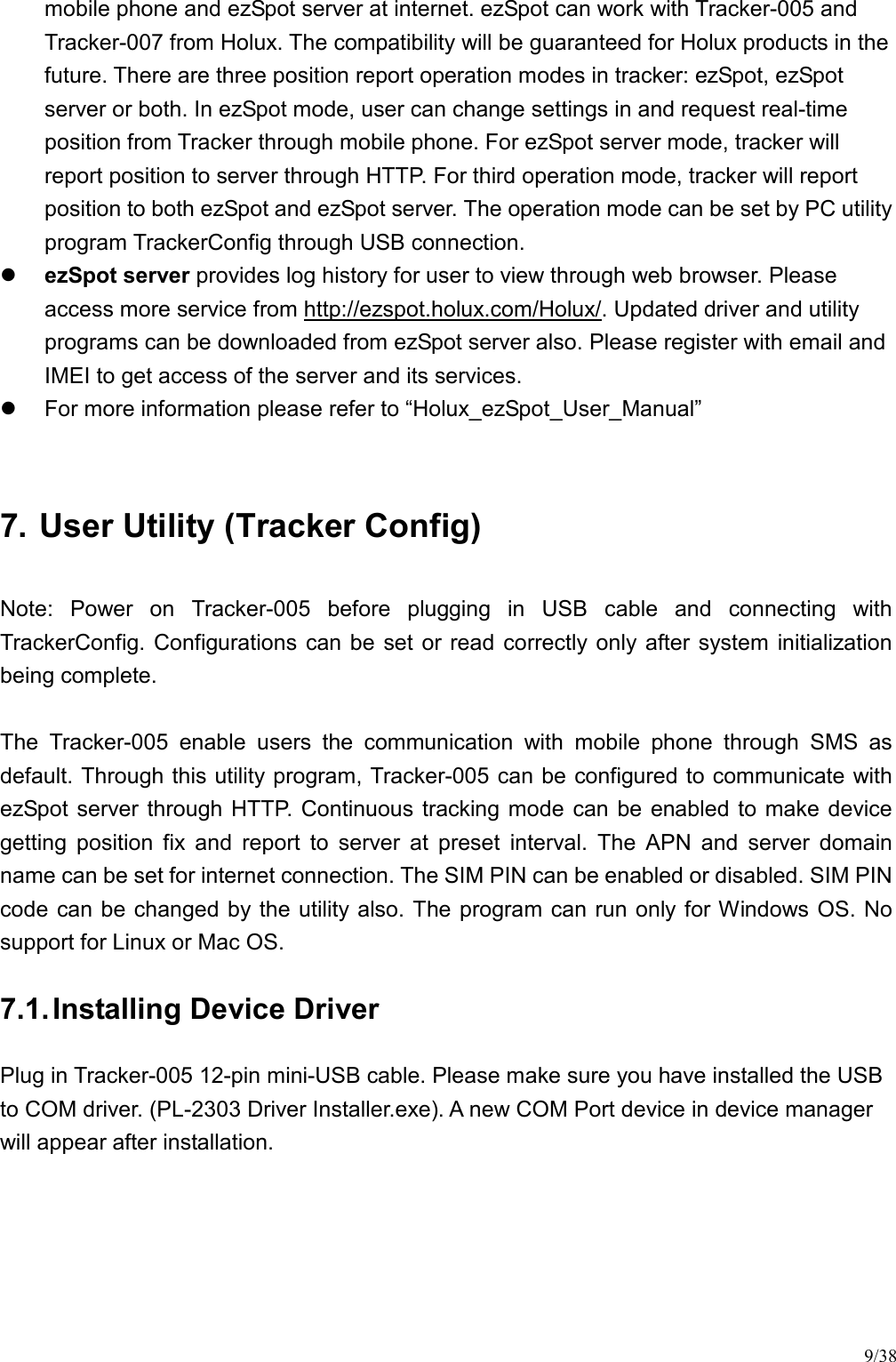 9/38 mobile phone and ezSpot server at internet. ezSpot can work with Tracker-005 and Tracker-007 from Holux. The compatibility will be guaranteed for Holux products in the future. There are three position report operation modes in tracker: ezSpot, ezSpot server or both. In ezSpot mode, user can change settings in and request real-time position from Tracker through mobile phone. For ezSpot server mode, tracker will report position to server through HTTP. For third operation mode, tracker will report position to both ezSpot and ezSpot server. The operation mode can be set by PC utility program TrackerConfig through USB connection.  ezSpot server provides log history for user to view through web browser. Please access more service from http://ezspot.holux.com/Holux/. Updated driver and utility programs can be downloaded from ezSpot server also. Please register with email and IMEI to get access of the server and its services.   For more information please refer to “Holux_ezSpot_User_Manual”  7. User Utility (Tracker Config) Note:  Power  on  Tracker-005  before  plugging  in  USB  cable  and  connecting  with TrackerConfig. Configurations can  be  set  or read correctly only  after system initialization being complete.  The  Tracker-005  enable  users  the  communication  with  mobile  phone  through  SMS  as default. Through this utility program, Tracker-005 can be configured to communicate with ezSpot server through  HTTP.  Continuous  tracking mode can be  enabled to make device getting  position  fix  and  report  to  server  at  preset  interval.  The  APN  and  server  domain name can be set for internet connection. The SIM PIN can be enabled or disabled. SIM PIN code can be changed by the utility also. The program can run only for Windows OS. No support for Linux or Mac OS. 7.1. Installing Device Driver Plug in Tracker-005 12-pin mini-USB cable. Please make sure you have installed the USB to COM driver. (PL-2303 Driver Installer.exe). A new COM Port device in device manager will appear after installation. 