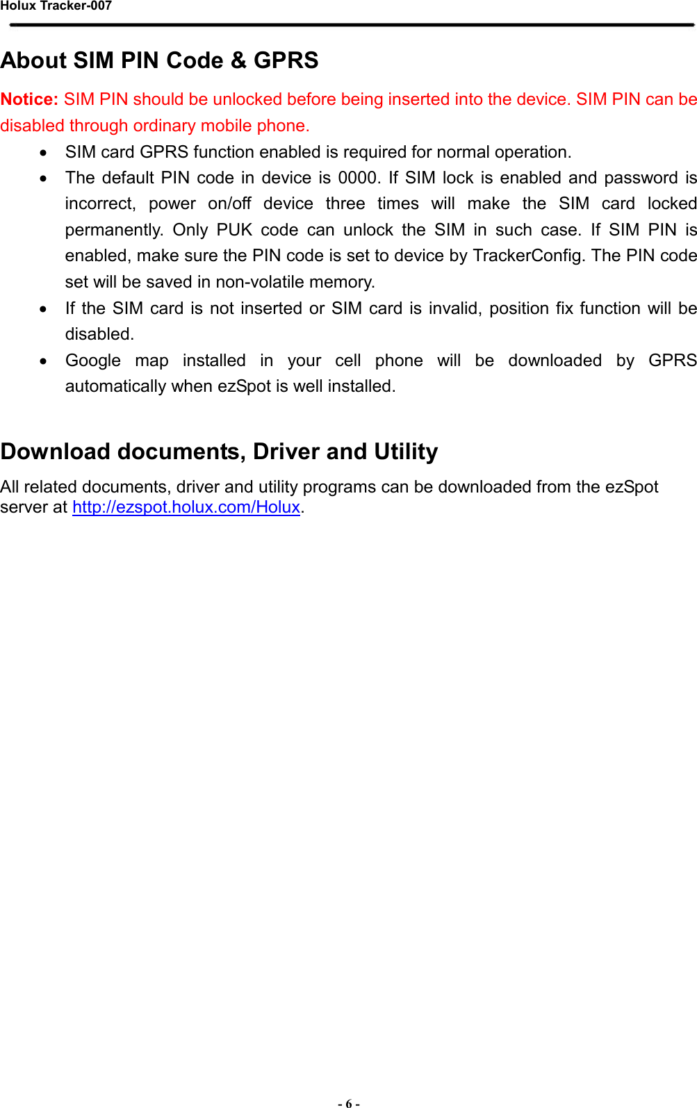 Holux Tracker-007  - 6 - About SIM PIN Code &amp; GPRS   Notice: SIM PIN should be unlocked before being inserted into the device. SIM PIN can be disabled through ordinary mobile phone. •  SIM card GPRS function enabled is required for normal operation. •  The  default PIN  code  in  device  is  0000.  If  SIM  lock  is enabled  and  password  is incorrect,  power  on/off  device  three  times  will  make  the  SIM  card  locked permanently.  Only  PUK  code  can  unlock  the  SIM  in  such  case.  If  SIM  PIN  is enabled, make sure the PIN code is set to device by TrackerConfig. The PIN code set will be saved in non-volatile memory.   •  If the SIM  card is  not  inserted or  SIM  card is invalid,  position fix function  will be disabled. •  Google  map  installed  in  your  cell  phone  will  be  downloaded  by  GPRS automatically when ezSpot is well installed.  Download documents, Driver and Utility All related documents, driver and utility programs can be downloaded from the ezSpot server at http://ezspot.holux.com/Holux.      