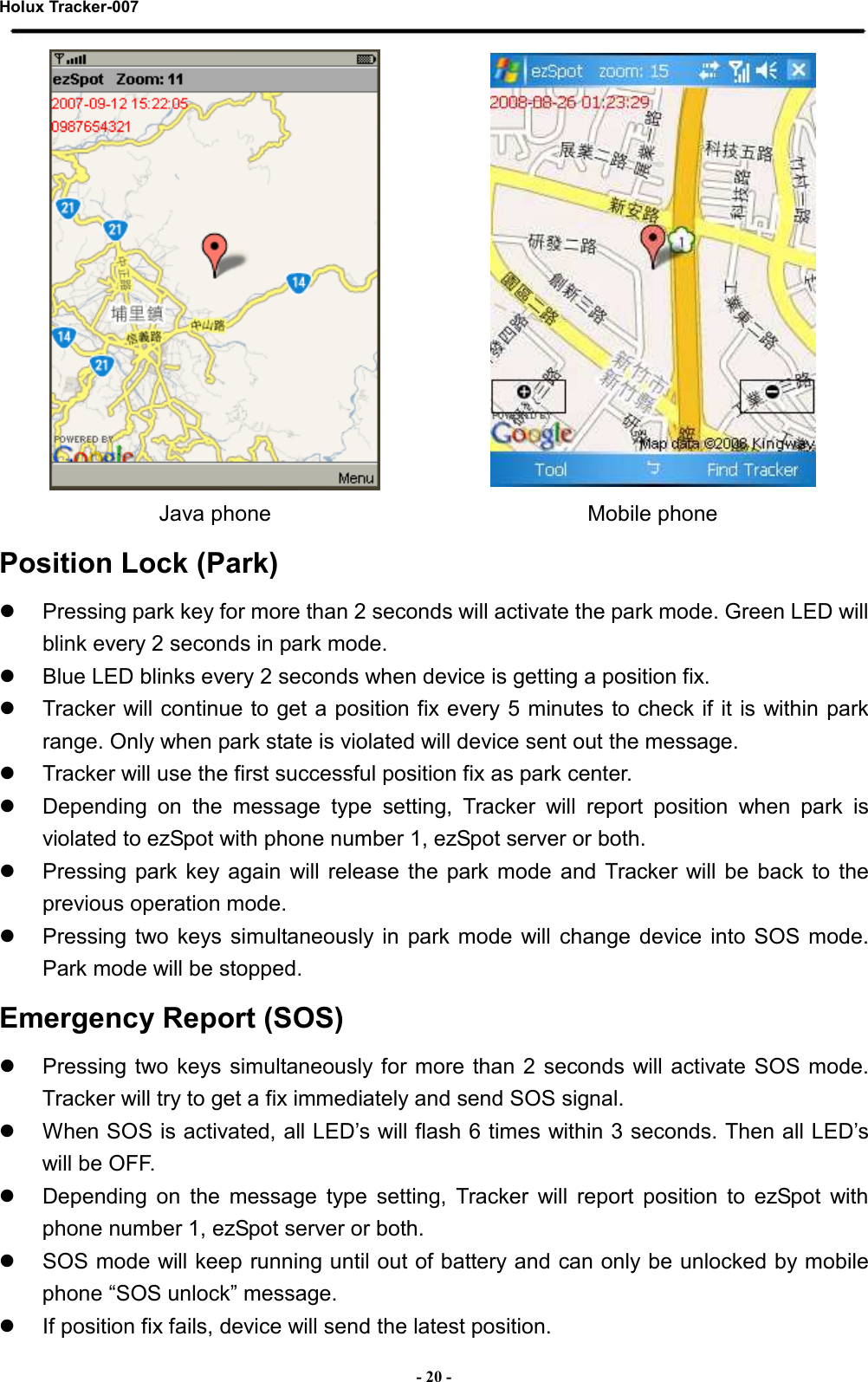 Holux Tracker-007  - 20 -   Java phone  Mobile phone Position Lock (Park)   Pressing park key for more than 2 seconds will activate the park mode. Green LED will blink every 2 seconds in park mode.   Blue LED blinks every 2 seconds when device is getting a position fix.   Tracker will continue to get a position fix every 5 minutes to check if it is within park range. Only when park state is violated will device sent out the message.   Tracker will use the first successful position fix as park center.   Depending  on  the  message  type  setting,  Tracker  will  report  position  when  park  is violated to ezSpot with phone number 1, ezSpot server or both.   Pressing  park  key  again  will release  the  park  mode  and  Tracker will be  back  to  the previous operation mode.   Pressing  two keys  simultaneously in  park  mode  will change  device into  SOS  mode. Park mode will be stopped. Emergency Report (SOS)   Pressing two  keys  simultaneously for more  than 2 seconds will activate SOS mode. Tracker will try to get a fix immediately and send SOS signal.   When SOS is activated, all LED’s will flash 6 times within 3 seconds. Then all LED’s will be OFF.   Depending  on  the  message  type  setting,  Tracker  will  report  position  to  ezSpot  with phone number 1, ezSpot server or both.   SOS mode will keep running until out of battery and can only be unlocked by mobile phone “SOS unlock” message.   If position fix fails, device will send the latest position. 