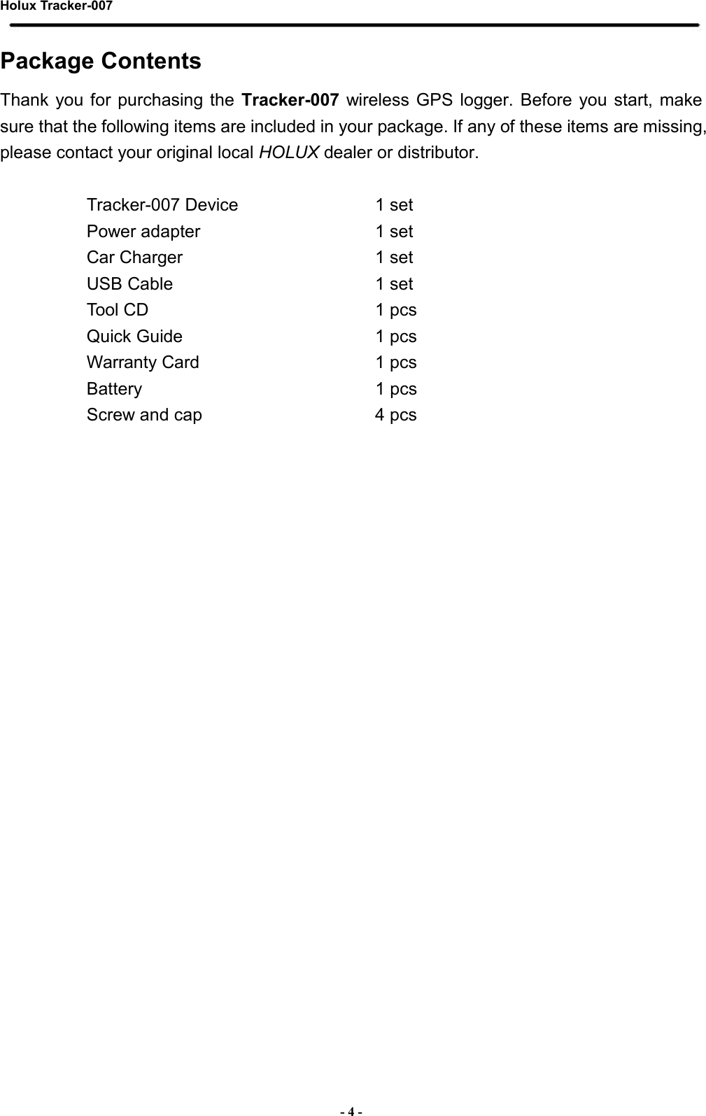 Holux Tracker-007  - 4 - Package Contents Thank  you for  purchasing the  Tracker-007 wireless  GPS logger.  Before  you start,  make sure that the following items are included in your package. If any of these items are missing, please contact your original local HOLUX dealer or distributor.    Tracker-007 Device  1 set Power adapter  1 set Car Charger  1 set USB Cable  1 set Tool CD  1 pcs Quick Guide  1 pcs Warranty Card  1 pcs Battery  1 pcs Screw and cap  4 pcs 