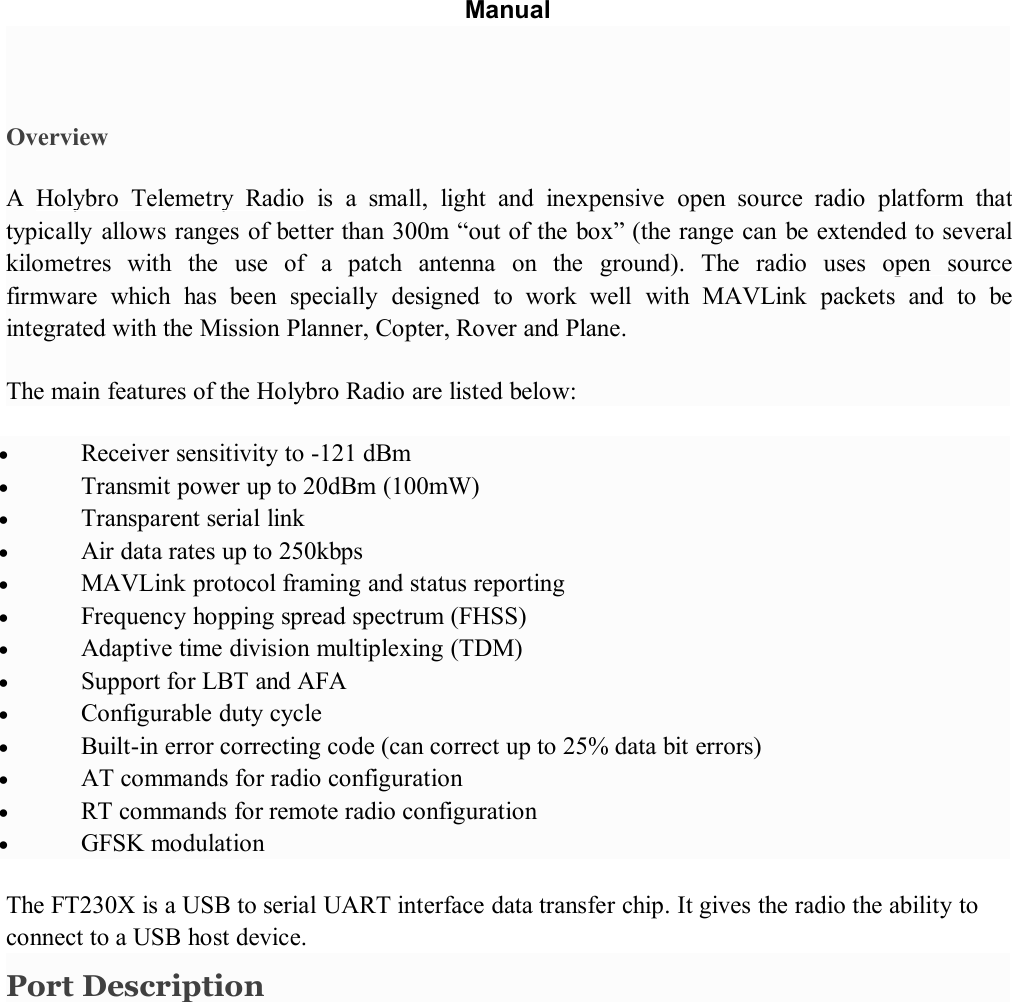 ManualOverviewA Holybro Telemetry Radio is a small, light and inexpensive open source radio platform thattypically allows ranges of better than 300m “out of the box” (the range can be extended to severalkilometres with the use of a patch antenna on the ground). The radio uses open sourcefirmware which has been specially designed to work well with MAVLink packets and to beintegrated with the Mission Planner, Copter, Rover and Plane.The main features of the Holybro Radio are listed below:Receiver sensitivity to -121 dBmTransmit power up to 20dBm (100mW)Transparent serial linkAir data rates up to 250kbpsMAVLink protocol framing and status reportingFrequency hopping spread spectrum (FHSS)Adaptive time division multiplexing (TDM)Support for LBT and AFAConfigurable duty cycleBuilt-in error correcting code (can correct up to 25% data bit errors)AT commands for radio configurationRT commands for remote radio configurationGFSK modulationThe FT230X is a USB to serial UART interface data transfer chip. It gives the radio the ability toconnect to a USB host device.Port Description
