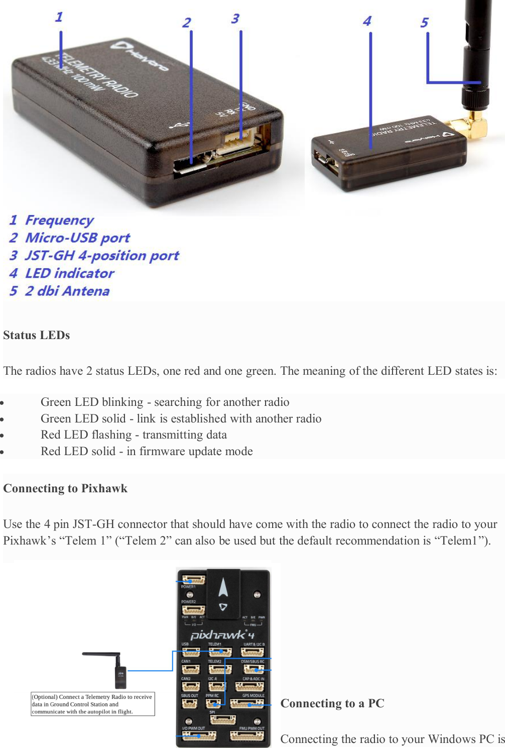 Status LEDsThe radios have 2 status LEDs, one red and one green. The meaning of the different LED states is:Green LED blinking - searching for another radioGreen LED solid - link is established with another radioRed LED flashing - transmitting dataRed LED solid - in firmware update modeConnecting to PixhawkUse the 4 pin JST-GH connector that should have come with the radio to connect the radio to yourPixhawk’s “Telem 1” (“Telem 2” can also be used but the default recommendation is “Telem1”).Connecting to a PCConnecting the radio to your Windows PC is