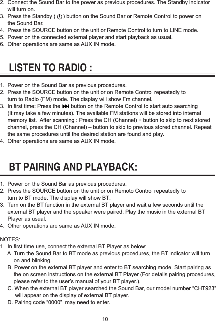 102.  Connect the Sound Bar to the power as previous procedures. The Standby indicator      will turn on.3.  Press the Standby (     ) button on the Sound Bar or Remote Control to power on      the Sound Bar.4.  Press the SOURCE button on the unit or Remote Control to turn to LINE mode.5.  Power on the connected external player and start playback as usual.6.  Other operations are same as AUX IN mode.LISTEN TO RADIO :1.  Power on the Sound Bar as previous procedures.2.  Press the SOURCE button on the unit or on Remote Control repeatedly to     turn to Radio (FM) mode. The display will show Fm channel.3.  In first time: Press the       button on the Remote Control to start auto searching      (It may take a few minutes). The available FM stations will be stored into internal      memory list.  After scanning : Press the CH (Channel) + button to skip to next stored      channel, press the CH (Channel) &ndash; button to skip to previous stored channel. Repeat      the same procedures until the desired station are found and play. 4.  Other operations are same as AUX IN mode.BT PAIRING AND PLAYBACK:1.  Power on the Sound Bar as previous procedures.2.  Press the SOURCE button on the unit or on Remoto Control repeatedly to      turn to BT mode. The display will show BT.3.  Turn on the BT function in the external BT player and wait a few seconds until the      external BT player and the speaker were paired. Play the music in the external BT      Player as usual.4.  Other operations are same as AUX IN mode.NOTES:1.  In first time use, connect the external BT Player as below:     A. Turn the Sound Bar to BT mode as previous procedures, the BT indicator will turn          on and blinking.     B. Power on the external BT player and enter to BT searching mode. Start pairing as          the on screen instructions on the external BT Player (For details pairing procedures,          please refer to the user&rsquo;s manual of your BT player.).     C. When the external BT player searched the Sound Bar, our model number &ldquo;CHT923&rdquo;           will appear on the display of external BT player.     D. Pairing code &ldquo;0000&rdquo;  may need to enter.