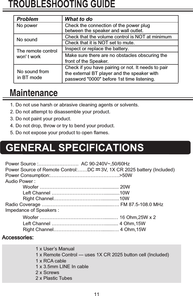 11Problem What to do  No power  Check the connection of the power plug between the speaker and wall outlet.Check that the volume control is NOT at minimumNo sound  The remote control won' t work No sound fromin BT mode   Check that it is NOT set to mute. Inspect or replace the battery.Make sure there are no obstacles obscuring the front of the Speaker. Check if you have pairing or not. It needs to pair the external BT player and the speaker with password "0000" before 1st time listening. 1. Do not use harsh or abrasive cleaning agents or solvents.2. Do not attempt to disassemble your product.3. Do not paint your product.4. Do not drop, throw or try to bend your product.5. Do not expose your product to open flames.MaintenancePower Source :&hellip;&hellip;&hellip;&hellip;&hellip;&hellip;&hellip;&hellip;.  AC 90-240V~,50/60HzPower Source of Remote Control:&hellip;&hellip;DC     3V, 1X CR 2025 battery (Included)Power Consumption:&hellip;&hellip;&hellip;&hellip;&hellip;&hellip;&hellip;&hellip;&hellip;&hellip;&hellip;&hellip;&hellip;&hellip;.>50WAudio Power :             Woofer &hellip;&hellip;&hellip;&hellip;&hellip;&hellip;&hellip;&hellip;&hellip;&hellip;&hellip;&hellip;&hellip;............ 20W               Left Channel &hellip;&hellip;&hellip;&hellip;&hellip;&hellip;&hellip;&hellip;&hellip;&hellip;&hellip;...........10W              Right Channel&hellip;&hellip;&hellip;&hellip;&hellip;&hellip;&hellip;&hellip;&hellip;&hellip;.............10WRadio Coverage &hellip;..&hellip;&hellip;&hellip;&hellip;&hellip;&hellip;&hellip;&hellip;&hellip;...............&hellip;. FM 87.5-108.0 MHzImpedance of Speakers :             Woofer &hellip;&hellip;&hellip;&hellip;&hellip;&hellip;&hellip;&hellip;&hellip;&hellip;&hellip;&hellip;.&hellip;.......&hellip; 16 Ohm,25W x 2               Left Channel &hellip;&hellip;&hellip;&hellip;&hellip;&hellip;&hellip;&hellip;&hellip;&hellip;&hellip;.......... 4 Ohm,15W              Right Channel&hellip;&hellip;&hellip;&hellip;&hellip;&hellip;&hellip;&hellip;&hellip;&hellip;........&hellip;. 4 Ohm,15W 1 x User&rsquo;s Manual1 x Remote Control --- uses 1X CR 2025 button cell (Included)1 x RCA cable1 x 3.5mm LINE In cable2 x Screws2 x Plastic Tubes