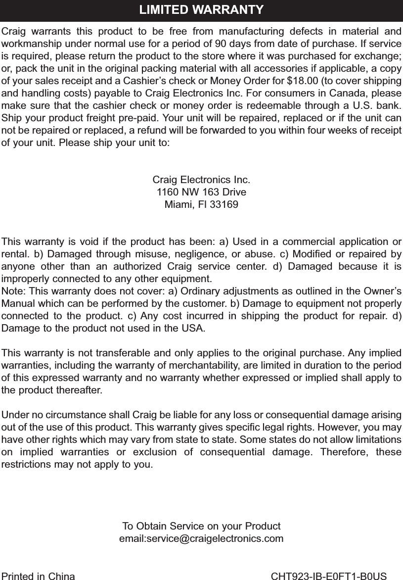 Craig warrants this product to be free from manufacturing defects in material andworkmanship under normal use for a period of 90 days from date of purchase. If serviceis required, please return the product to the store where it was purchased for exchange;or, pack the unit in the original packing material with all accessories if applicable, a copyof your sales receipt and a Cashier&rsquo;s check or Money Order for $18.00 (to cover shippingand handling costs) payable to Craig Electronics Inc. For consumers in Canada, pleasemake sure that the cashier check or money order is redeemable through a U.S. bank.Ship your product freight pre-paid. Your unit will be repaired, replaced or if the unit cannot be repaired or replaced, a refund will be forwarded to you within four weeks of receiptof your unit. Please ship your unit to:Craig Electronics Inc.1160 NW 163 DriveMiami, Fl 33169This warranty is void if the product has been: a) Used in a commercial application orrental. b) Damaged through misuse, negligence, or abuse. c) Modified or repaired byanyone other than an authorized Craig service center. d) Damaged because it isimproperly connected to any other equipment.Note: This warranty does not cover: a) Ordinary adjustments as outlined in the Owner&rsquo;sManual which can be performed by the customer. b) Damage to equipment not properlyconnected to the product. c) Any cost incurred in shipping the product for repair. d)Damage to the product not used in the USA.This warranty is not transferable and only applies to the original purchase. Any impliedwarranties, including the warranty of merchantability, are limited in duration to the periodof this expressed warranty and no warranty whether expressed or implied shall apply tothe product thereafter.Under no circumstance shall Craig be liable for any loss or consequential damage arisingout of the use of this product. This warranty gives specific legal rights. However, you mayhave other rights which may vary from state to state. Some states do not allow limitationson implied warranties or exclusion of consequential damage. Therefore, theserestrictions may not apply to you.To Obtain Service on your Productemail:service@craigelectronics.comLIMITED WARRANTYPrinted in China CHT923-IB-E0FT1-B0US