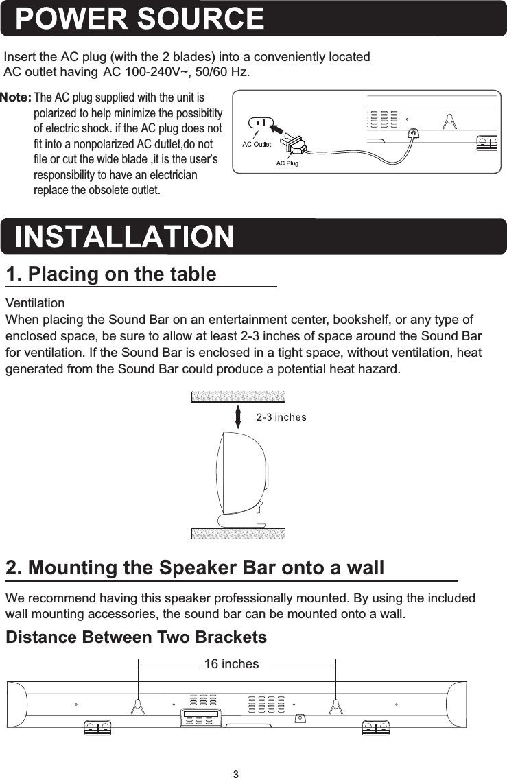 Insert the AC plug (with the 2 blades) into a conveniently located AC outlet having AC 100-240V~, 50/60 Hz.  2. Mounting the Speaker Bar onto a wallWe recommend having this speaker professionally mounted. By using the included wall mounting accessories, the sound bar can be mounted onto a wall.Distance Between Two Brackets1. Placing on the tableVentilationWhen placing the Sound Bar on an entertainment center, bookshelf, or any type of enclosed space, be sure to allow at least 2-3 inches of space around the Sound Bar for ventilation. If the Sound Bar is enclosed in a tight space, without ventilation, heat generated from the Sound Bar could produce a potential heat hazard.   16 inchesAC PlugAC~Note: The AC plug supplied with the unit is polarized to help minimize the possibitity  of electric shock. if the AC plug does not fit into a nonpolarized AC dutlet,do not file or cut the wide blade ,it is the user&rsquo;s responsibility to have an electrician replace the obsolete outlet.