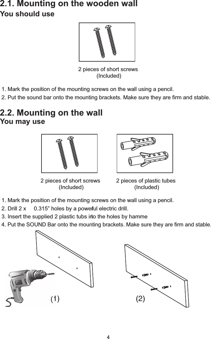 2.1. Mounting on the wooden wallYou should use1. Mark the position of the mounting screws on the wall using a pencil.2. Put the sound bar onto the mounting brackets. Make sure they are firm and stable.4You may use2.2. Mounting on the wall2 pieces of plastic tubes (Included)2 pieces of short screws (Included)2 pieces of short screws (Included)1. Mark the position of the mounting screws on the wall using a pencil.2. Drill 2 x     0.315&rdquo; holes by a powerful electric drill. 3. Insert the supplied 2 plastic tubs into the holes by hamme4. Put the SOUND Bar onto the mounting brackets. Make sure they are firm and stable.(1) (2)