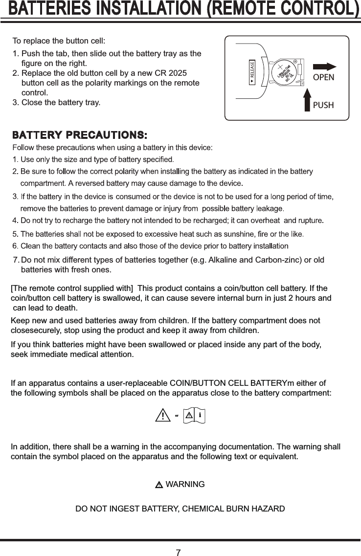 71. Push the tab, then slide out the battery tray as the     figure on the right.2. Replace the old button cell by a new CR 2025     button cell as the polarity markings on the remote     control.3. Close the battery tray.To replace the button cell:7. Do not mix different types of batteries together (e.g. Alkaline and Carbon-zinc) or old     batteries with fresh ones.PUSHOPEN[The remote control supplied with]  This product contains a coin/button cell battery. If the coin/button cell battery is swallowed, it can cause severe internal burn in just 2 hours and can lead to death.Keep new and used batteries away from children. If the battery compartment does not closesecurely, stop using the product and keep it away from children.If you think batteries might have been swallowed or placed inside any part of the body, seek immediate medical attention.If an apparatus contains a user-replaceable COIN/BUTTON CELL BATTERYm either of the following symbols shall be placed on the apparatus close to the battery compartment:In addition, there shall be a warning in the accompanying documentation. The warning shallcontain the symbol placed on the apparatus and the following text or equivalent.WARNINGDO NOT INGEST BATTERY, CHEMICAL BURN HAZARDiorLithium Cell  CR2025      3V   SC  UL