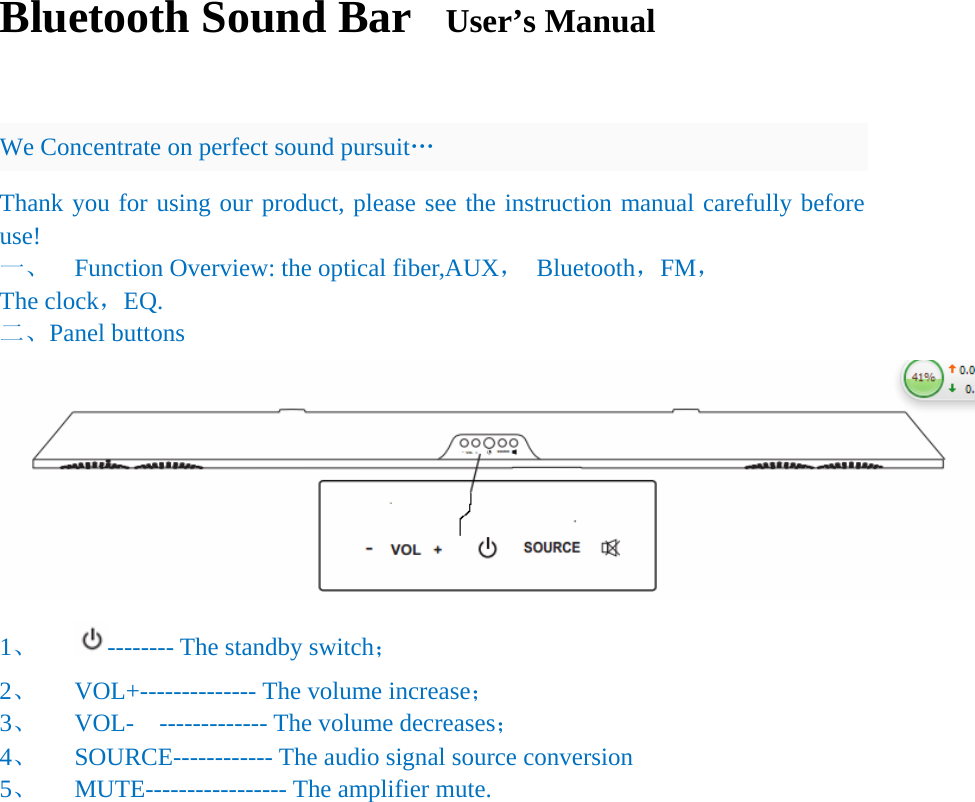 Bluetooth Sound Bar  User&rsquo;s Manual               We Concentrate on perfect sound pursuit&hellip; Thank you for using our product, please see the instruction manual carefully before use! 一、  Function Overview: the optical fiber,AUX， Bluetooth，FM， The clock，EQ. 二、Panel buttons  1、 -------- The standby switch； 2、 VOL+-------------- The volume increase； 3、 VOL-  ------------- The volume decreases； 4、 SOURCE------------ The audio signal source conversion 5、 MUTE----------------- The amplifier mute.                   