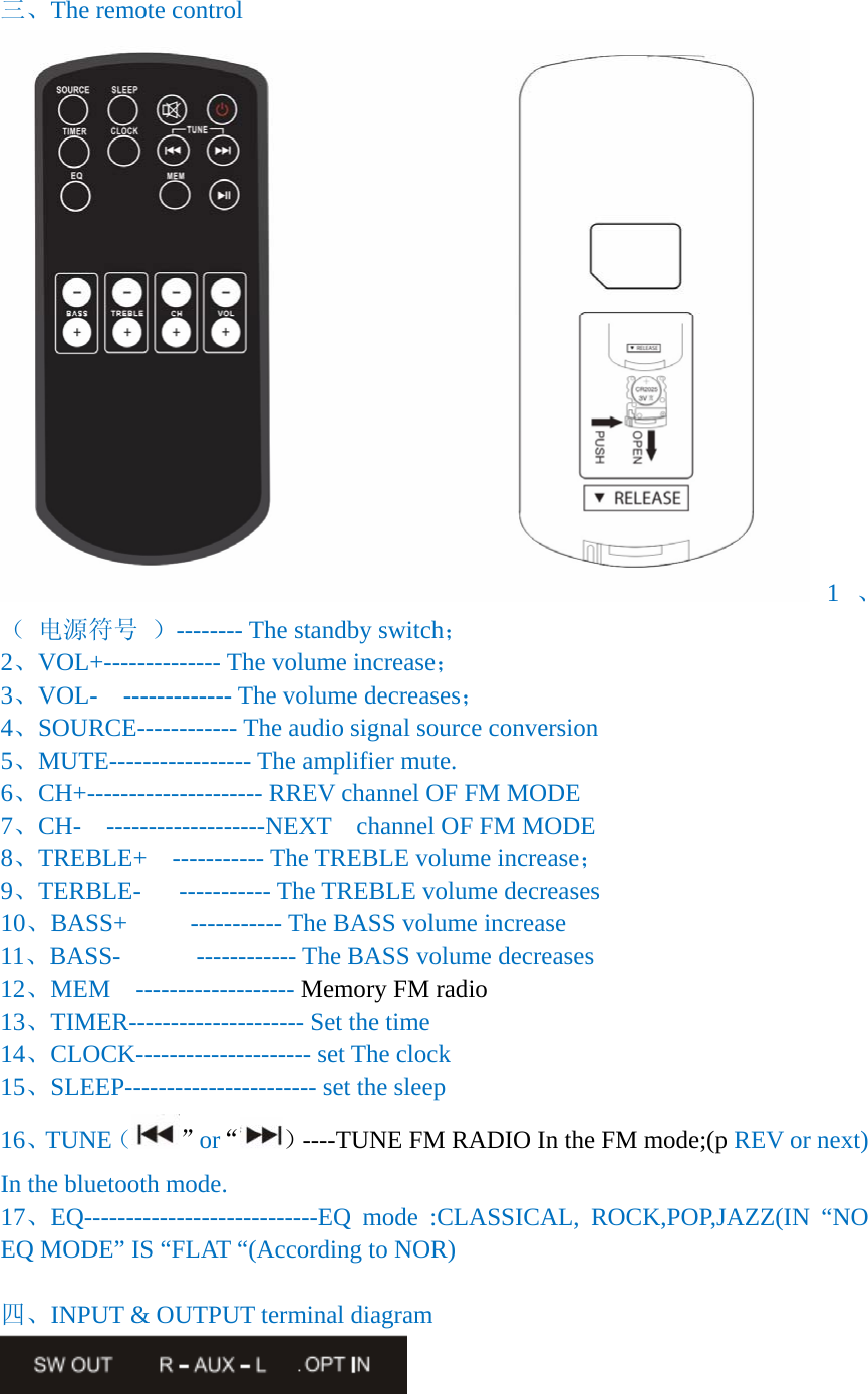  三、The remote control 1、（ 电源符号 ）-------- The standby switch； 2、VOL+-------------- The volume increase； 3、VOL-  ------------- The volume decreases； 4、SOURCE------------ The audio signal source conversion 5、MUTE----------------- The amplifier mute. 6、CH+--------------------- RREV channel OF FM MODE 7、CH-  -------------------NEXT    channel OF FM MODE 8、TREBLE+  ----------- The TREBLE volume increase； 9、TERBLE-   ----------- The TREBLE volume decreases 10、BASS+     ----------- The BASS volume increase 11、BASS-      ------------ The BASS volume decreases 12、MEM  ------------------- Memory FM radio   13、TIMER--------------------- Set the time 14、CLOCK--------------------- set The clock   15、SLEEP----------------------- set the sleep 16、TUNE（&rdquo;or&ldquo; ）----TUNE FM RADIO In the FM mode;(p REV or next) In the bluetooth mode. 17、EQ----------------------------EQ mode :CLASSICAL, ROCK,POP,JAZZ(IN &ldquo;NO EQ MODE&rdquo; IS &ldquo;FLAT &ldquo;(According to NOR)  四、INPUT &amp; OUTPUT terminal diagram  