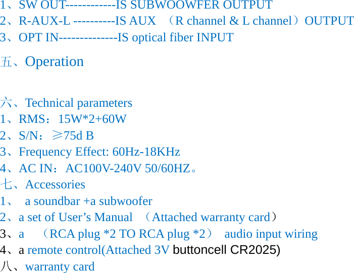1、SW OUT------------IS SUBWOOWFER OUTPUT 2、R-AUX-L ----------IS AUX  （R channel &amp; L channel）OUTPUT 3、OPT IN--------------IS optical fiber INPUT 五、Operation  六、Technical parameters 1、RMS：15W*2+60W 2、S/N：&ge;75d B 3、Frequency Effect: 60Hz-18KHz 4、AC IN：AC100V-240V 50/60HZ。 七、Accessories 1、 a soundbar +a subwoofer 2、a set of User&rsquo;s Manual  （Attached warranty card） 3、a  （RCA plug *2 TO RCA plug *2）  audio input wiring 4、a remote control(Attached 3V buttoncell CR2025) 八、warranty card 