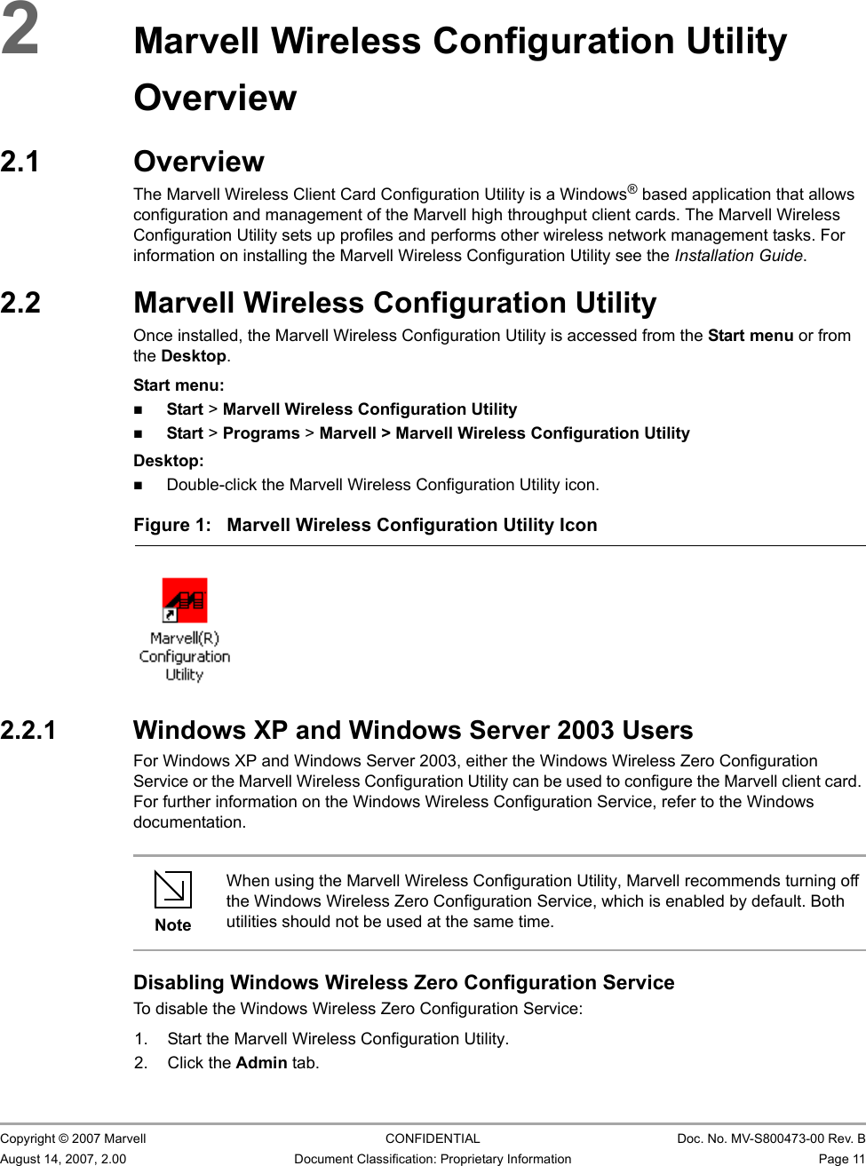 Marvell Wireless Configuration Utility OverviewOverview                         Copyright © 2007 Marvell CONFIDENTIAL Doc. No. MV-S800473-00 Rev. BAugust 14, 2007, 2.00 Document Classification: Proprietary Information Page 11 2Marvell Wireless Configuration Utility Overview2.1 OverviewThe Marvell Wireless Client Card Configuration Utility is a Windows® based application that allows configuration and management of the Marvell high throughput client cards. The Marvell Wireless Configuration Utility sets up profiles and performs other wireless network management tasks. For information on installing the Marvell Wireless Configuration Utility see the Installation Guide.2.2 Marvell Wireless Configuration UtilityOnce installed, the Marvell Wireless Configuration Utility is accessed from the Start menu or from the Desktop.Start menu:Start &gt; Marvell Wireless Configuration UtilityStart &gt; Programs &gt; Marvell &gt; Marvell Wireless Configuration UtilityDesktop:Double-click the Marvell Wireless Configuration Utility icon.2.2.1 Windows XP and Windows Server 2003 UsersFor Windows XP and Windows Server 2003, either the Windows Wireless Zero Configuration Service or the Marvell Wireless Configuration Utility can be used to configure the Marvell client card. For further information on the Windows Wireless Configuration Service, refer to the Windows documentation.Disabling Windows Wireless Zero Configuration ServiceTo disable the Windows Wireless Zero Configuration Service:1. Start the Marvell Wireless Configuration Utility.2. Click the Admin tab.Figure 1: Marvell Wireless Configuration Utility Icon                         NoteWhen using the Marvell Wireless Configuration Utility, Marvell recommends turning off the Windows Wireless Zero Configuration Service, which is enabled by default. Both utilities should not be used at the same time.