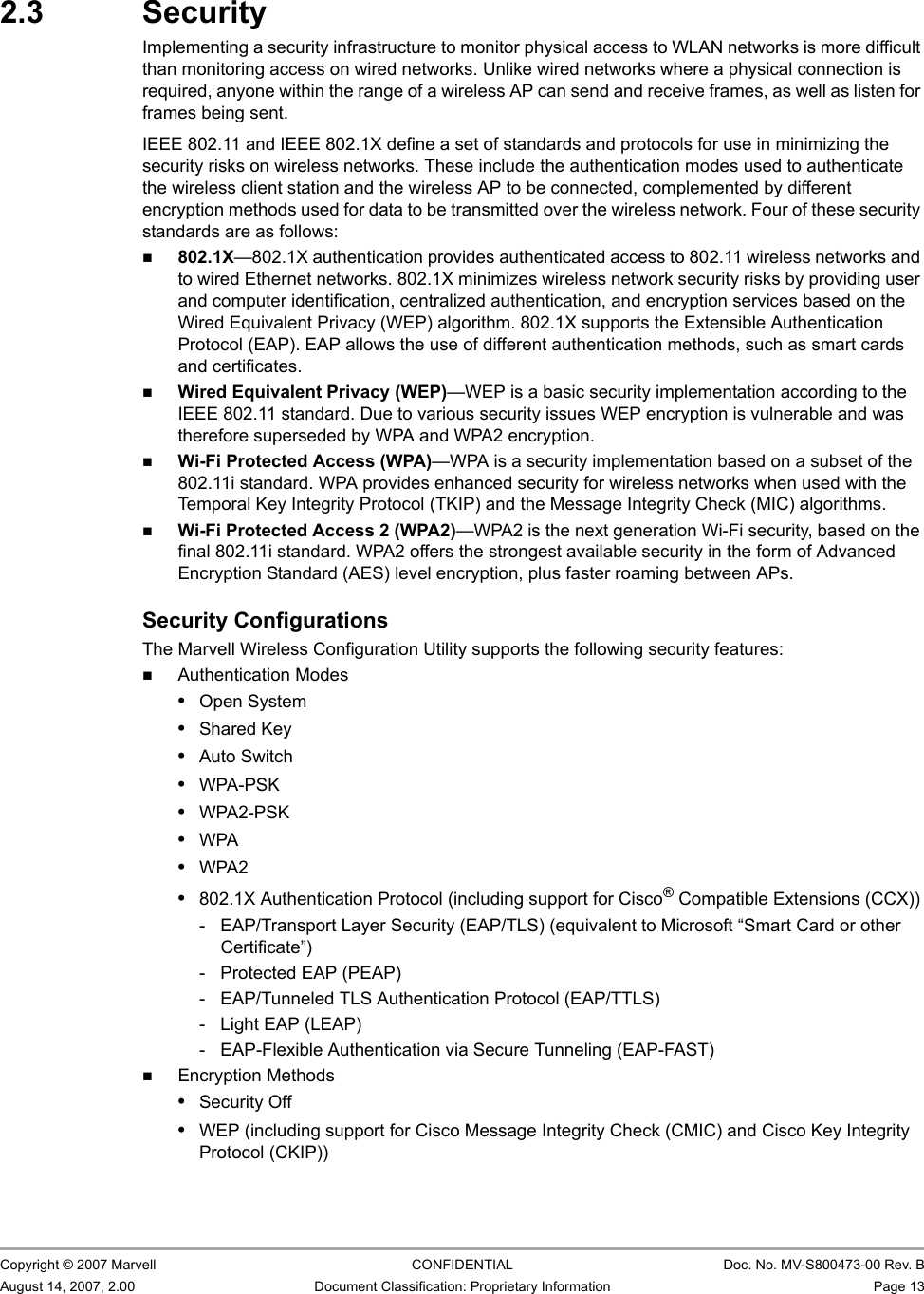 Marvell Wireless Configuration Utility OverviewSecurity                         Copyright © 2007 Marvell CONFIDENTIAL Doc. No. MV-S800473-00 Rev. BAugust 14, 2007, 2.00 Document Classification: Proprietary Information Page 13 2.3 SecurityImplementing a security infrastructure to monitor physical access to WLAN networks is more difficult than monitoring access on wired networks. Unlike wired networks where a physical connection is required, anyone within the range of a wireless AP can send and receive frames, as well as listen for frames being sent. IEEE 802.11 and IEEE 802.1X define a set of standards and protocols for use in minimizing the security risks on wireless networks. These include the authentication modes used to authenticate the wireless client station and the wireless AP to be connected, complemented by different encryption methods used for data to be transmitted over the wireless network. Four of these security standards are as follows:802.1X—802.1X authentication provides authenticated access to 802.11 wireless networks and to wired Ethernet networks. 802.1X minimizes wireless network security risks by providing user and computer identification, centralized authentication, and encryption services based on the Wired Equivalent Privacy (WEP) algorithm. 802.1X supports the Extensible Authentication Protocol (EAP). EAP allows the use of different authentication methods, such as smart cards and certificates.Wired Equivalent Privacy (WEP)—WEP is a basic security implementation according to the IEEE 802.11 standard. Due to various security issues WEP encryption is vulnerable and was therefore superseded by WPA and WPA2 encryption.Wi-Fi Protected Access (WPA)—WPA is a security implementation based on a subset of the 802.11i standard. WPA provides enhanced security for wireless networks when used with the Temporal Key Integrity Protocol (TKIP) and the Message Integrity Check (MIC) algorithms.Wi-Fi Protected Access 2 (WPA2)—WPA2 is the next generation Wi-Fi security, based on the final 802.11i standard. WPA2 offers the strongest available security in the form of Advanced Encryption Standard (AES) level encryption, plus faster roaming between APs.Security ConfigurationsThe Marvell Wireless Configuration Utility supports the following security features:Authentication Modes•Open System•Shared Key•Auto Switch•WPA-PSK•WPA2-PSK•WPA•WPA2•802.1X Authentication Protocol (including support for Cisco® Compatible Extensions (CCX))-  EAP/Transport Layer Security (EAP/TLS) (equivalent to Microsoft “Smart Card or other Certificate”)-  Protected EAP (PEAP)-  EAP/Tunneled TLS Authentication Protocol (EAP/TTLS)- Light EAP (LEAP)- EAP-Flexible Authentication via Secure Tunneling (EAP-FAST)Encryption Methods•Security Off•WEP (including support for Cisco Message Integrity Check (CMIC) and Cisco Key Integrity Protocol (CKIP))