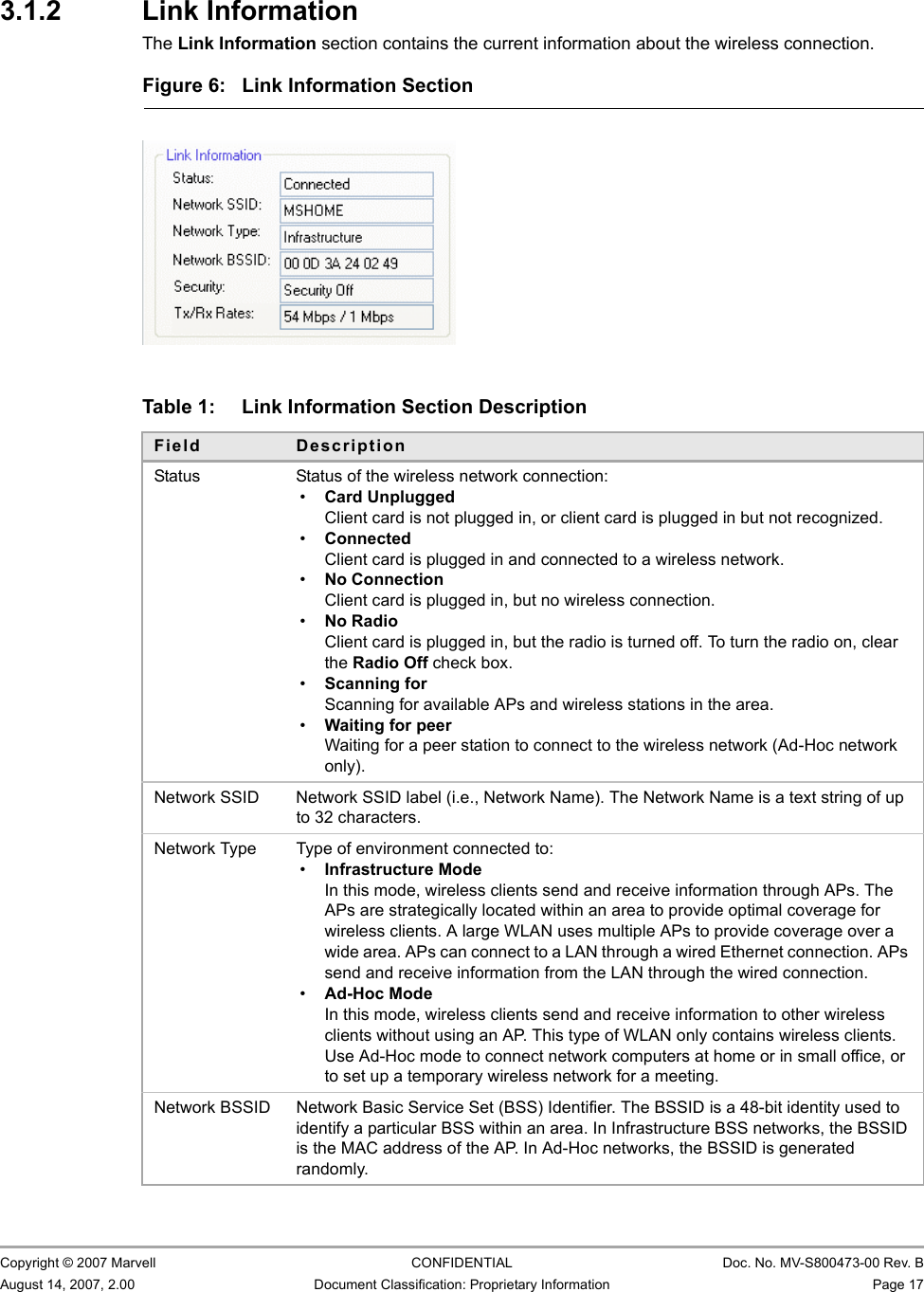 Marvell Wireless Configuration Utility User InterfaceNetwork Status Tab                         Copyright © 2007 Marvell CONFIDENTIAL Doc. No. MV-S800473-00 Rev. BAugust 14, 2007, 2.00 Document Classification: Proprietary Information Page 17 3.1.2 Link InformationThe Link Information section contains the current information about the wireless connection.                         Figure 6: Link Information Section                         Table 1: Link Information Section DescriptionField DescriptionStatus Status of the wireless network connection:•Card UnpluggedClient card is not plugged in, or client card is plugged in but not recognized.•ConnectedClient card is plugged in and connected to a wireless network.•No ConnectionClient card is plugged in, but no wireless connection.•No RadioClient card is plugged in, but the radio is turned off. To turn the radio on, clear the Radio Off check box.•Scanning forScanning for available APs and wireless stations in the area.•Waiting for peerWaiting for a peer station to connect to the wireless network (Ad-Hoc network only).Network SSID Network SSID label (i.e., Network Name). The Network Name is a text string of up to 32 characters.Network Type Type of environment connected to:•Infrastructure ModeIn this mode, wireless clients send and receive information through APs. The APs are strategically located within an area to provide optimal coverage for wireless clients. A large WLAN uses multiple APs to provide coverage over a wide area. APs can connect to a LAN through a wired Ethernet connection. APs send and receive information from the LAN through the wired connection.•Ad-Hoc ModeIn this mode, wireless clients send and receive information to other wireless clients without using an AP. This type of WLAN only contains wireless clients. Use Ad-Hoc mode to connect network computers at home or in small office, or to set up a temporary wireless network for a meeting. Network BSSID Network Basic Service Set (BSS) Identifier. The BSSID is a 48-bit identity used to identify a particular BSS within an area. In Infrastructure BSS networks, the BSSID is the MAC address of the AP. In Ad-Hoc networks, the BSSID is generated randomly.