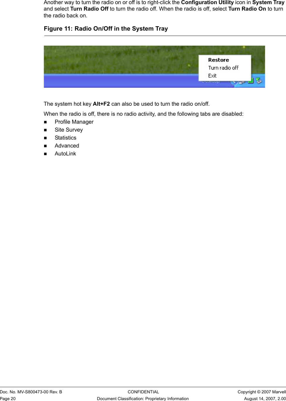 CB-82/MB-82/EC-82/MC-82 User Guide                                                  Doc. No. MV-S800473-00 Rev. B  CONFIDENTIAL  Copyright © 2007 MarvellPage 20 Document Classification: Proprietary Information August 14, 2007, 2.00 Another way to turn the radio on or off is to right-click the Configuration Utility icon in System Tray and select Turn Radio Off to turn the radio off. When the radio is off, select Turn Radio On to turn the radio back on.The system hot key Alt+F2 can also be used to turn the radio on/off. When the radio is off, there is no radio activity, and the following tabs are disabled:Profile ManagerSite SurveyStatistics AdvancedAutoLinkFigure 11: Radio On/Off in the System Tray                         
