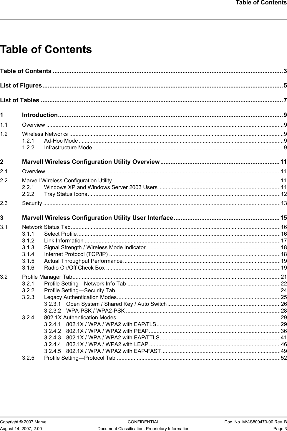 Table of Contents                         Copyright © 2007 Marvell CONFIDENTIAL Doc. No. MV-S800473-00 Rev. BAugust 14, 2007, 2.00 Document Classification: Proprietary Information Page 3 Table of ContentsTable of Contents .......................................................................................................................................3List of Figures............................................................................................................................................. 5List of Tables .............................................................................................................................................. 71 Introduction....................................................................................................................................91.1 Overview ...........................................................................................................................................................91.2 Wireless Networks ............................................................................................................................................91.2.1 Ad-Hoc Mode......................................................................................................................................91.2.2 Infrastructure Mode.............................................................................................................................92 Marvell Wireless Configuration Utility Overview...................................................................... 112.1 Overview .........................................................................................................................................................112.2 Marvell Wireless Configuration Utility..............................................................................................................112.2.1 Windows XP and Windows Server 2003 Users ................................................................................112.2.2 Tray Status Icons..............................................................................................................................122.3 Security ...........................................................................................................................................................133 Marvell Wireless Configuration Utility User Interface..............................................................153.1 Network Status Tab.........................................................................................................................................163.1.1 Select Profile.....................................................................................................................................163.1.2 Link Information ................................................................................................................................173.1.3 Signal Strength / Wireless Mode Indicator........................................................................................183.1.4 Internet Protocol (TCP/IP) ................................................................................................................183.1.5 Actual Throughput Performance.......................................................................................................193.1.6 Radio On/Off Check Box ..................................................................................................................193.2 Profile Manager Tab........................................................................................................................................213.2.1 Profile Setting—Network Info Tab ....................................................................................................223.2.2 Profile Setting—Security Tab............................................................................................................243.2.3 Legacy Authentication Modes...........................................................................................................253.2.3.1 Open System / Shared Key / Auto Switch..........................................................................263.2.3.2 WPA-PSK / WPA2-PSK .....................................................................................................283.2.4 802.1X Authentication Modes ...........................................................................................................293.2.4.1 802.1X / WPA / WPA2 with EAP/TLS.................................................................................293.2.4.2 802.1X / WPA / WPA2 with PEAP......................................................................................363.2.4.3 802.1X / WPA / WPA2 with EAP/TTLS...............................................................................413.2.4.4 802.1X / WPA / WPA2 with LEAP ......................................................................................463.2.4.5 802.1X / WPA / WPA2 with EAP-FAST..............................................................................493.2.5 Profile Setting—Protocol Tab ...........................................................................................................52