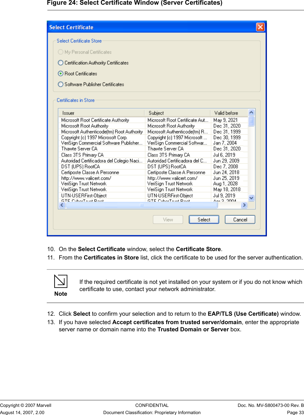 Marvell Wireless Configuration Utility User InterfaceProfile Manager Tab                         Copyright © 2007 Marvell CONFIDENTIAL Doc. No. MV-S800473-00 Rev. BAugust 14, 2007, 2.00 Document Classification: Proprietary Information Page 33                          10. On the Select Certificate window, select the Certificate Store.11. From the Certificates in Store list, click the certificate to be used for the server authentication.12. Click Select to confirm your selection and to return to the EAP/TLS (Use Certificate) window.13. If you have selected Accept certificates from trusted server/domain, enter the appropriate server name or domain name into the Trusted Domain or Server box.Figure 24: Select Certificate Window (Server Certificates)                         NoteIf the required certificate is not yet installed on your system or if you do not know which certificate to use, contact your network administrator.