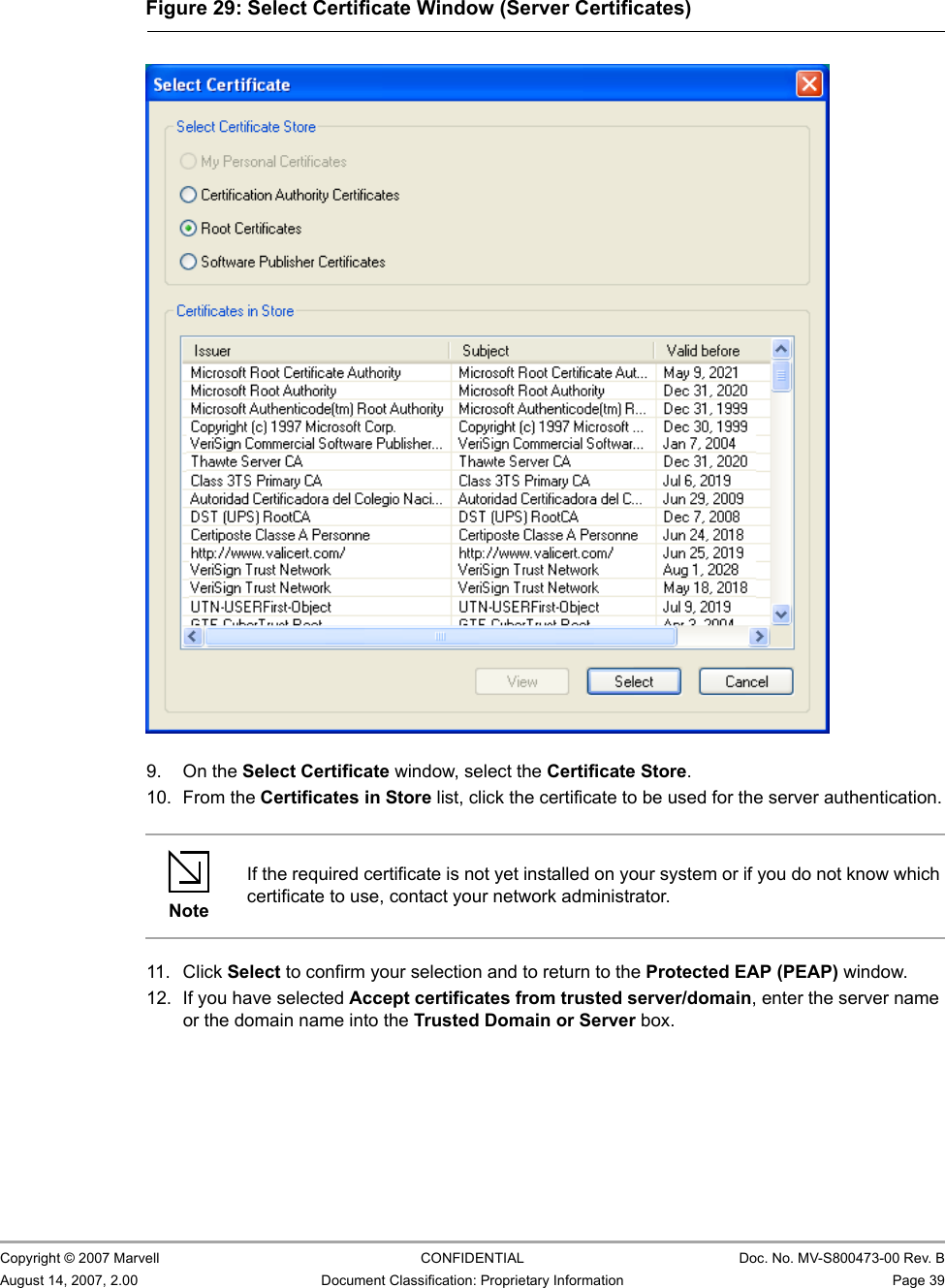 Marvell Wireless Configuration Utility User InterfaceProfile Manager Tab                         Copyright © 2007 Marvell CONFIDENTIAL Doc. No. MV-S800473-00 Rev. BAugust 14, 2007, 2.00 Document Classification: Proprietary Information Page 39                          9. On the Select Certificate window, select the Certificate Store.10. From the Certificates in Store list, click the certificate to be used for the server authentication.11. Click Select to confirm your selection and to return to the Protected EAP (PEAP) window.12. If you have selected Accept certificates from trusted server/domain, enter the server name or the domain name into the Trusted Domain or Server box.Figure 29: Select Certificate Window (Server Certificates)                         NoteIf the required certificate is not yet installed on your system or if you do not know which certificate to use, contact your network administrator.