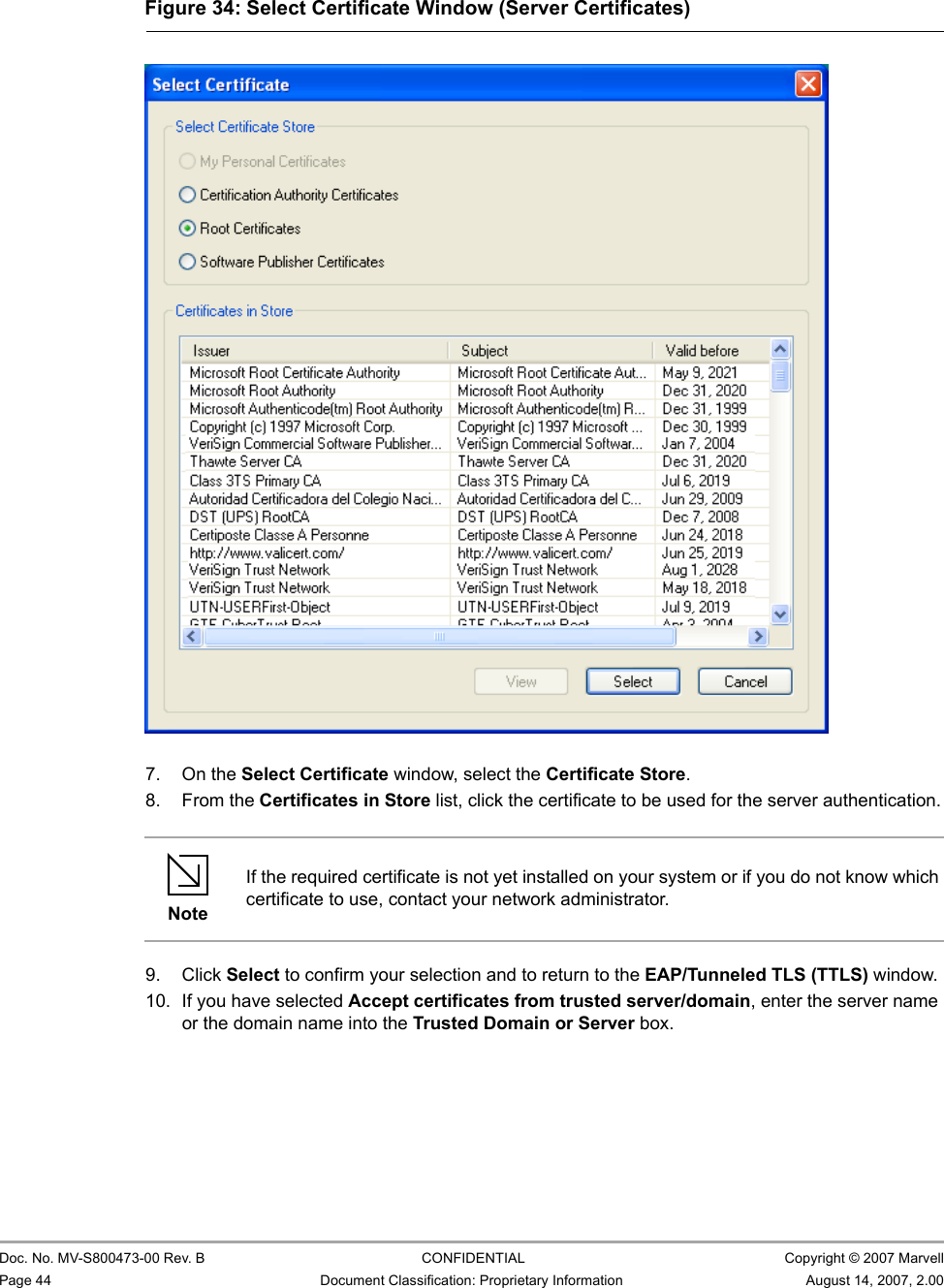 CB-82/MB-82/EC-82/MC-82 User Guide                                                  Doc. No. MV-S800473-00 Rev. B  CONFIDENTIAL  Copyright © 2007 MarvellPage 44 Document Classification: Proprietary Information August 14, 2007, 2.00                          7. On the Select Certificate window, select the Certificate Store.8. From the Certificates in Store list, click the certificate to be used for the server authentication.9. Click Select to confirm your selection and to return to the EAP/Tunneled TLS (TTLS) window.10. If you have selected Accept certificates from trusted server/domain, enter the server name or the domain name into the Trusted Domain or Server box.Figure 34: Select Certificate Window (Server Certificates)                         NoteIf the required certificate is not yet installed on your system or if you do not know which certificate to use, contact your network administrator.