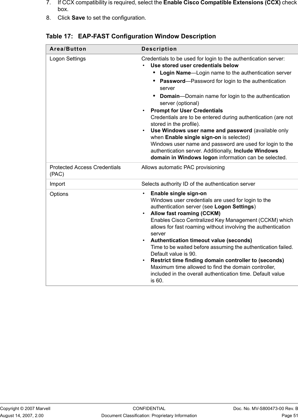 Marvell Wireless Configuration Utility User InterfaceProfile Manager Tab                         Copyright © 2007 Marvell CONFIDENTIAL Doc. No. MV-S800473-00 Rev. BAugust 14, 2007, 2.00 Document Classification: Proprietary Information Page 51 7. If CCX compatibility is required, select the Enable Cisco Compatible Extensions (CCX) check box.8. Click Save to set the configuration.                         Table 17: EAP-FAST Configuration Window DescriptionArea/Button DescriptionLogon Settings Credentials to be used for login to the authentication server:•Use stored user credentials below•Login Name—Login name to the authentication server•Password—Password for login to the authentication server•Domain—Domain name for login to the authentication server (optional)•Prompt for User CredentialsCredentials are to be entered during authentication (are not stored in the profile).•Use Windows user name and password (available only when Enable single sign-on is selected)Windows user name and password are used for login to the authentication server. Additionally, Include Windows domain in Windows logon information can be selected.Protected Access Credentials (PAC)Allows automatic PAC provisioningImport Selects authority ID of the authentication serverOptions •Enable single sign-onWindows user credentials are used for login to the authentication server (see Logon Settings)•Allow fast roaming (CCKM)Enables Cisco Centralized Key Management (CCKM) which allows for fast roaming without involving the authentication server•Authentication timeout value (seconds)Time to be waited before assuming the authentication failed. Default value is 90.•Restrict time finding domain controller to (seconds)Maximum time allowed to find the domain controller, included in the overall authentication time. Default value is 60.