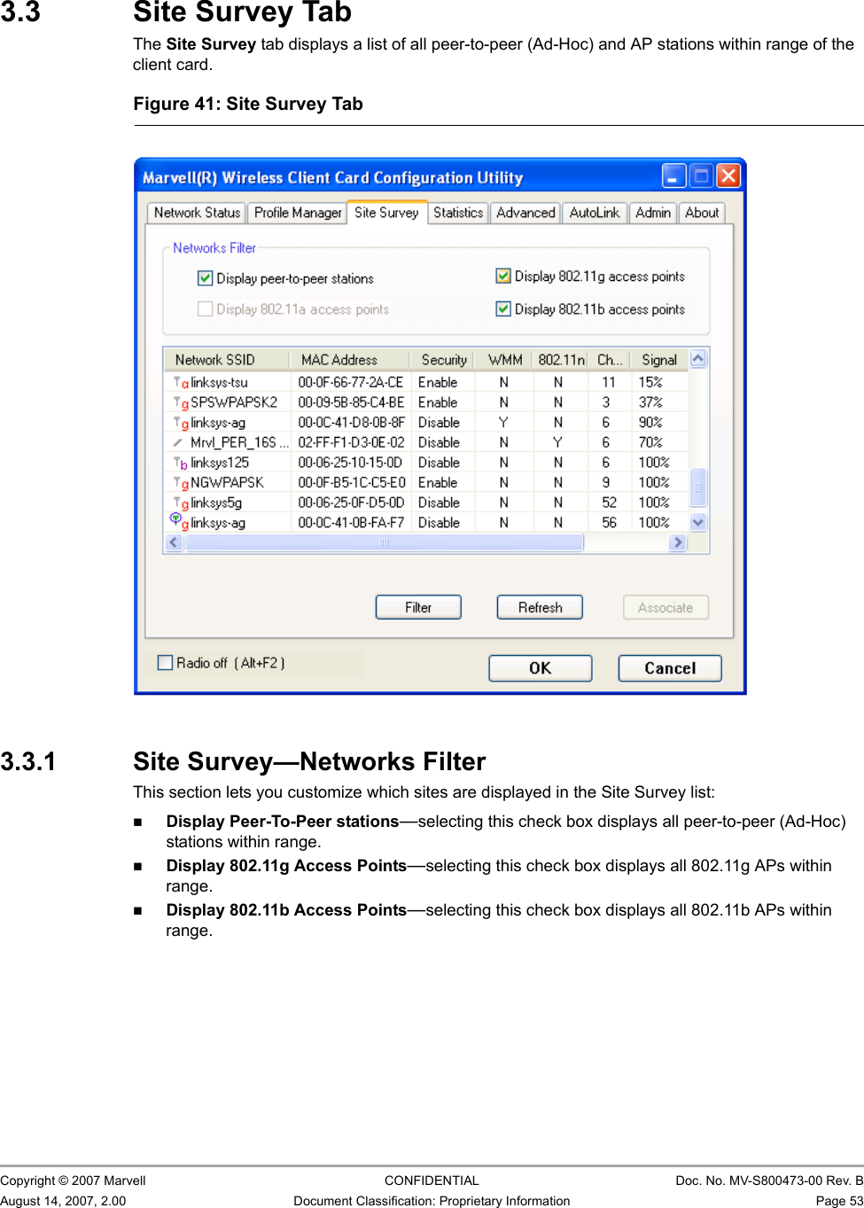 Marvell Wireless Configuration Utility User InterfaceSite Survey Tab                         Copyright © 2007 Marvell CONFIDENTIAL Doc. No. MV-S800473-00 Rev. BAugust 14, 2007, 2.00 Document Classification: Proprietary Information Page 53 3.3 Site Survey TabThe Site Survey tab displays a list of all peer-to-peer (Ad-Hoc) and AP stations within range of the client card.3.3.1 Site Survey—Networks FilterThis section lets you customize which sites are displayed in the Site Survey list:Display Peer-To-Peer stations—selecting this check box displays all peer-to-peer (Ad-Hoc) stations within range.Display 802.11g Access Points—selecting this check box displays all 802.11g APs within range.Display 802.11b Access Points—selecting this check box displays all 802.11b APs within range.Figure 41: Site Survey Tab                         