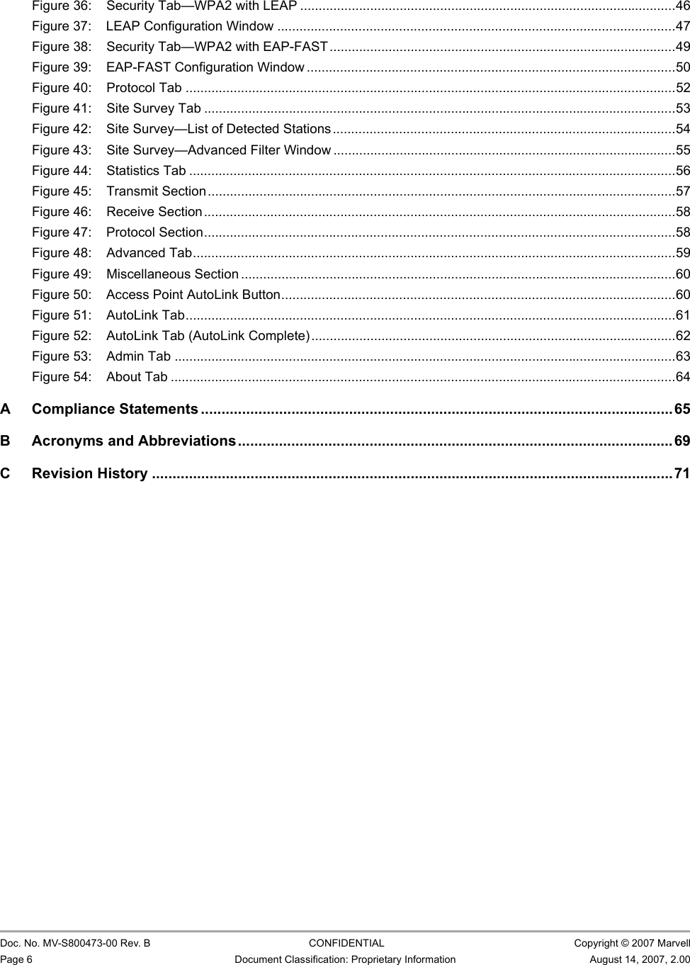 CB-82/MB-82/EC-82/MC-82 User Guide                                                  Doc. No. MV-S800473-00 Rev. B  CONFIDENTIAL  Copyright © 2007 MarvellPage 6 Document Classification: Proprietary Information August 14, 2007, 2.00 Figure 36: Security Tab—WPA2 with LEAP ......................................................................................................46Figure 37: LEAP Configuration Window ............................................................................................................47Figure 38: Security Tab—WPA2 with EAP-FAST..............................................................................................49Figure 39: EAP-FAST Configuration Window ....................................................................................................50Figure 40: Protocol Tab .....................................................................................................................................52Figure 41: Site Survey Tab ................................................................................................................................53Figure 42: Site Survey—List of Detected Stations .............................................................................................54Figure 43: Site Survey—Advanced Filter Window .............................................................................................55Figure 44: Statistics Tab ....................................................................................................................................56Figure 45: Transmit Section...............................................................................................................................57Figure 46: Receive Section................................................................................................................................58Figure 47: Protocol Section................................................................................................................................58Figure 48: Advanced Tab...................................................................................................................................59Figure 49: Miscellaneous Section ......................................................................................................................60Figure 50: Access Point AutoLink Button...........................................................................................................60Figure 51: AutoLink Tab.....................................................................................................................................61Figure 52: AutoLink Tab (AutoLink Complete)...................................................................................................62Figure 53: Admin Tab ........................................................................................................................................63Figure 54: About Tab .........................................................................................................................................64A Compliance Statements ...................................................................................................................65B Acronyms and Abbreviations..........................................................................................................69C Revision History ...............................................................................................................................71