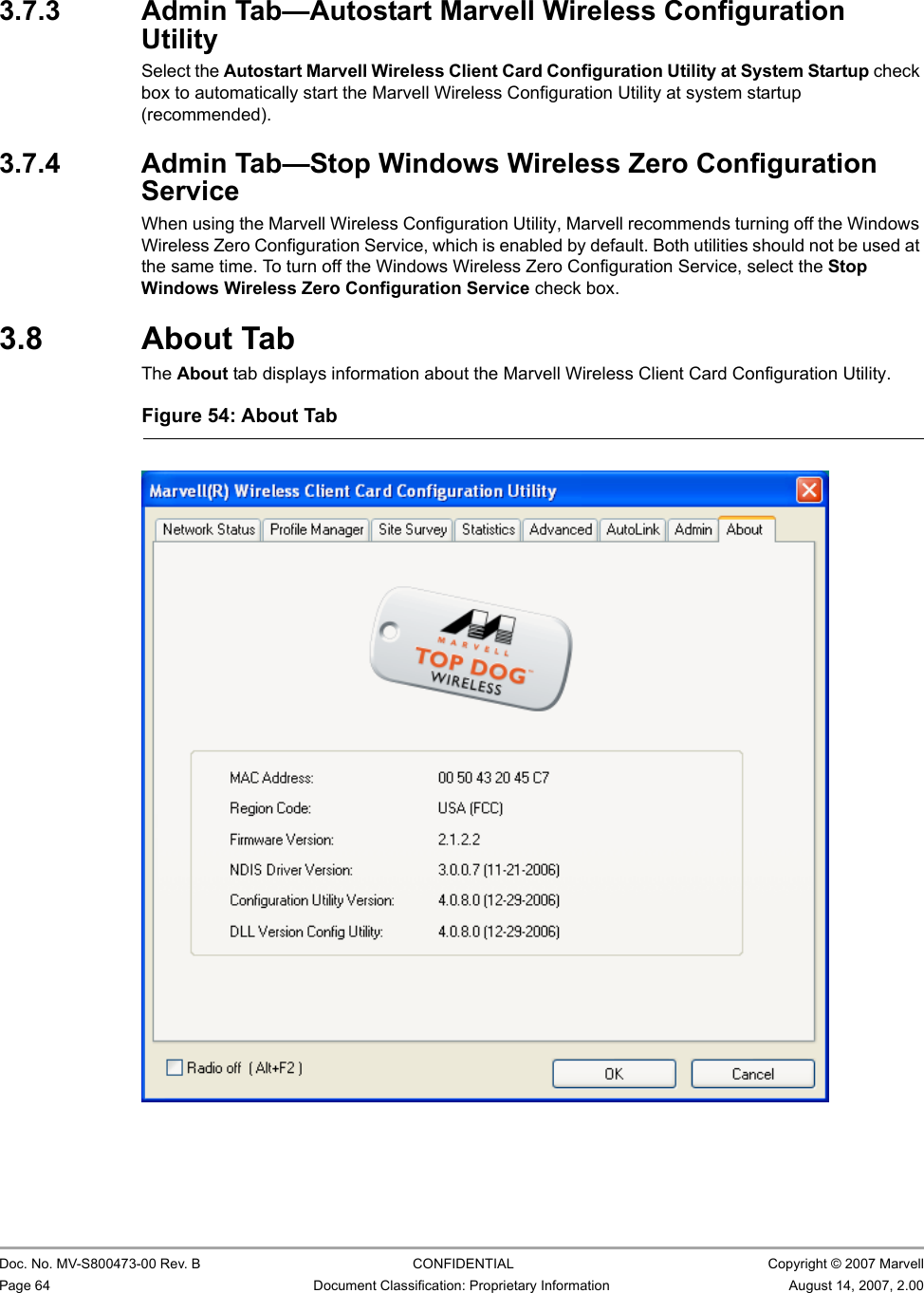 CB-82/MB-82/EC-82/MC-82 User Guide                                                  Doc. No. MV-S800473-00 Rev. B  CONFIDENTIAL  Copyright © 2007 MarvellPage 64 Document Classification: Proprietary Information August 14, 2007, 2.00 3.7.3 Admin Tab—Autostart Marvell Wireless Configuration UtilitySelect the Autostart Marvell Wireless Client Card Configuration Utility at System Startup check box to automatically start the Marvell Wireless Configuration Utility at system startup (recommended).3.7.4 Admin Tab—Stop Windows Wireless Zero Configuration ServiceWhen using the Marvell Wireless Configuration Utility, Marvell recommends turning off the Windows Wireless Zero Configuration Service, which is enabled by default. Both utilities should not be used at the same time. To turn off the Windows Wireless Zero Configuration Service, select the Stop Windows Wireless Zero Configuration Service check box.3.8 About TabThe About tab displays information about the Marvell Wireless Client Card Configuration Utility.Figure 54: About Tab                         
