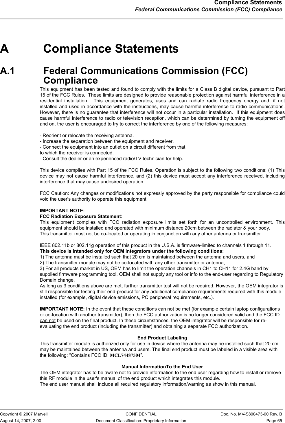 Compliance StatementsFederal Communications Commission (FCC) Compliance                         Copyright © 2007 Marvell CONFIDENTIAL Doc. No. MV-S800473-00 Rev. BAugust 14, 2007, 2.00 Document Classification: Proprietary Information Page 65 A Compliance StatementsA.1 Federal Communications Commission (FCC) ComplianceThis equipment has been tested and found to comply with the limits for a Class B digital device, pursuant to Part 15 of FCC Rules. These limits are designed to provide reasonable protection against harmful interference in a residential installation. This equipment generates, uses, and can radiate radio frequency energy. If not installed and used in accordance with the instructions, it may cause harmful interference to radio communications. However, there is no guarantee that interference will not occur in a particular installation.If this equipment does cause harmful interference to radio or television reception, which can be determined by tuning the equipment off and on, the user is encouraged to try and correct the interference by one or more of the following measures:Reorient or relocate the receiving antenna.Increase the distance between the equipment and the receiver.Connect the equipment to outlet on a circuit different from that to which the receiver is connected.Consult the dealer or an experienced radio/TV technician for help.ModificationsAny changes or modifications not expressly approved by the party responsible for compliance could void the user&apos;s authority to operate the equipment.A.2 Industry Canada NoticeThis device complies with Canadian RSS-210.“This Class B digital apparatus complies with Canadian ICES-003”Cet appareil numérique de la classe B est conforme à la norme NMB-003 du CanadaOperation is subject to the following two conditions: (1) this device may not cause interference, and (2) this device must accept any interference, including interference that may cause undesired operation of this device.”L&apos;utilisation de ce dispositif est autorisée seulement aux conditions suivantes : (1) il ne doit pas produire de brouillage et (2) l&apos;utilisateur du dispositif doit étre prêt à accepter tout brouillage radioélectrique reçu, même si ce brouillage est susceptible de compromettre le fonctionnement du dispositif.The term “IC” before the equipment certification number only signifies that the Industry Canada technical specifications were met.To reduce potential radio interference to other users, the antenna type and its gain should be so chosen that the equivalent isotropically radiated power (EIRP) is not more than that required for successful communication.To prevent radio interference to the licensed service, this device is intended to be operated indoors and away from windows to provide maximum shielding. Equipment (or its transmit antenna) that is installed outdoors is subject to licensing.                                                                                                                                                                                                                This equipment has been tested and found to comply with the limits for a Class B digital device, pursuant to Part15 of the FCC Rules.  These limits are designed to provide reasonable protection against harmful interference in aresidential  installation.    This  equipment  generates,  uses  and  can  radiate  radio  frequency  energy  and,  if  notinstalled and used in accordance with the instructions, may cause harmful interference to radio communications.However, there is no guarantee that interference will not occur in a particular installation.  If this equipment doescause harmful interference to radio or television reception, which can be determined by turning the equipment offand on, the user is encouraged to try to correct the interference by one of the following measures:- Reorient or relocate the receiving antenna.- Increase the separation between the equipment and receiver.- Connect the equipment into an outlet on a circuit different from thatto which the receiver is connected.- Consult the dealer or an experienced radio/TV technician for help.This device complies with Part 15 of the FCC Rules. Operation is subject to the following two conditions: (1) Thisdevice may not cause harmful interference, and (2) this device must accept any interference received, includinginterference that may cause undesired operation.FCC Caution: Any changes or modifications not expressly approved by the party responsible for compliance couldvoid the user&apos;s authority to operate this equipment.IMPORTANT NOTE:FCC Radiation Exposure Statement:This  equipment  complies  with  FCC  radiation  exposure  limits  set  forth  for  an  uncontrolled  environment.  Thisequipment should be installed and operated with minimum distance 20cm between the radiator &amp; your body.This transmitter must not be co-located or operating in conjunction with any other antenna or transmitter.IEEE 802.11b or 802.11g operation of this product in the U.S.A. is firmware-limited to channels 1 through 11.This device is intended only for OEM integrators under the following conditions:1) The antenna must be installed such that 20 cm is maintained between the antenna and users, and2) The transmitter module may not be co-located with any other transmitter or antenna,3) For all products market in US, OEM has to limit the operation channels in CH1 to CH11 for 2.4G band bysupplied firmware programming tool. OEM shall not supply any tool or info to the end-user regarding to RegulatoryDomain change.As long as 3 conditions above are met, further transmitter test will not be required. However, the OEM integrator isstill responsible for testing their end-product for any additional compliance requirements required with this moduleinstalled (for example, digital device emissions, PC peripheral requirements, etc.).IMPORTANT NOTE: In the event that these conditions can not be met (for example certain laptop configurationsor co-location with another transmitter), then the FCC authorization is no longer considered valid and the FCC IDcan not be used on the final product. In these circumstances, the OEM integrator will be responsible for re-evaluating the end product (including the transmitter) and obtaining a separate FCC authorization.End Product LabelingThis transmitter module is authorized only for use in device where the antenna may be installed such that 20 cmmay be maintained between the antenna and users. The final end product must be labeled in a visible area withthe following: “Contains FCC ID: MCL74487504”.Manual InformationTo the End UserThe OEM integrator has to be aware not to provide information to the end user regarding how to install or removethis RF module in the user&apos;s manual of the end product which integrates this module.The end user manual shall include all required regulatory information/warning as show in this manual.