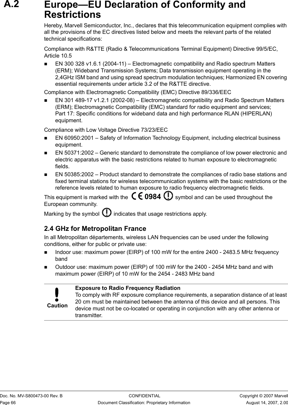 CB-82/MB-82/EC-82/MC-82 User Guide                                                  Doc. No. MV-S800473-00 Rev. B  CONFIDENTIAL  Copyright © 2007 MarvellPage 66 Document Classification: Proprietary Information August 14, 2007, 2.00 A.3 Europe—EU Declaration of Conformity and RestrictionsHereby, Marvell Semiconductor, Inc., declares that this telecommunication equipment complies with all the provisions of the EC directives listed below and meets the relevant parts of the related technical specifications:Compliance with R&amp;TTE (Radio &amp; Telecommunications Terminal Equipment) Directive 99/5/EC, Article 10.5EN 300 328 v1.6.1 (2004-11) – Electromagnetic compatibility and Radio spectrum Matters (ERM); Wideband Transmission Systems; Data transmission equipment operating in the 2,4GHz ISM band and using spread spectrum modulation techniques; Harmonized EN covering essential requirements under article 3.2 of the R&amp;TTE directive.Compliance with Electromagnetic Compatibility (EMC) Directive 89/336/EECEN 301 489-17 v1.2.1 (2002-08) – Electromagnetic compatibility and Radio Spectrum Matters (ERM); Electromagnetic Compatibility (EMC) standard for radio equipment and services; Part 17: Specific conditions for wideband data and high performance RLAN (HIPERLAN) equipment.Compliance with Low Voltage Directive 73/23/EEC EN 60950:2001 – Safety of Information Technology Equipment, including electrical business equipment.EN 50371:2002 – Generic standard to demonstrate the compliance of low power electronic and electric apparatus with the basic restrictions related to human exposure to electromagnetic fields.EN 50385:2002 – Product standard to demonstrate the compliances of radio base stations and fixed terminal stations for wireless telecommunication systems with the basic restrictions or the reference levels related to human exposure to radio frequency electromagnetic fields.                         This equipment is marked with the   0984   symbol and can be used throughout the European community. Marking by the symbol   indicates that usage restrictions apply.2.4 GHz for Metropolitan FranceIn all Metropolitan départements, wireless LAN frequencies can be used under the following conditions, either for public or private use:Indoor use: maximum power (EIRP) of 100 mW for the entire 2400 - 2483.5 MHz frequency bandOutdoor use: maximum power (EIRP) of 100 mW for the 2400 - 2454 MHz band and with maximum power (EIRP) of 10 mW for the 2454 - 2483 MHz band                         CautionExposure to Radio Frequency RadiationTo comply with RF exposure compliance requirements, a separation distance of at least 20 cm must be maintained between the antenna of this device and all persons. This device must not be co-located or operating in conjunction with any other antenna or transmitter.A.2
